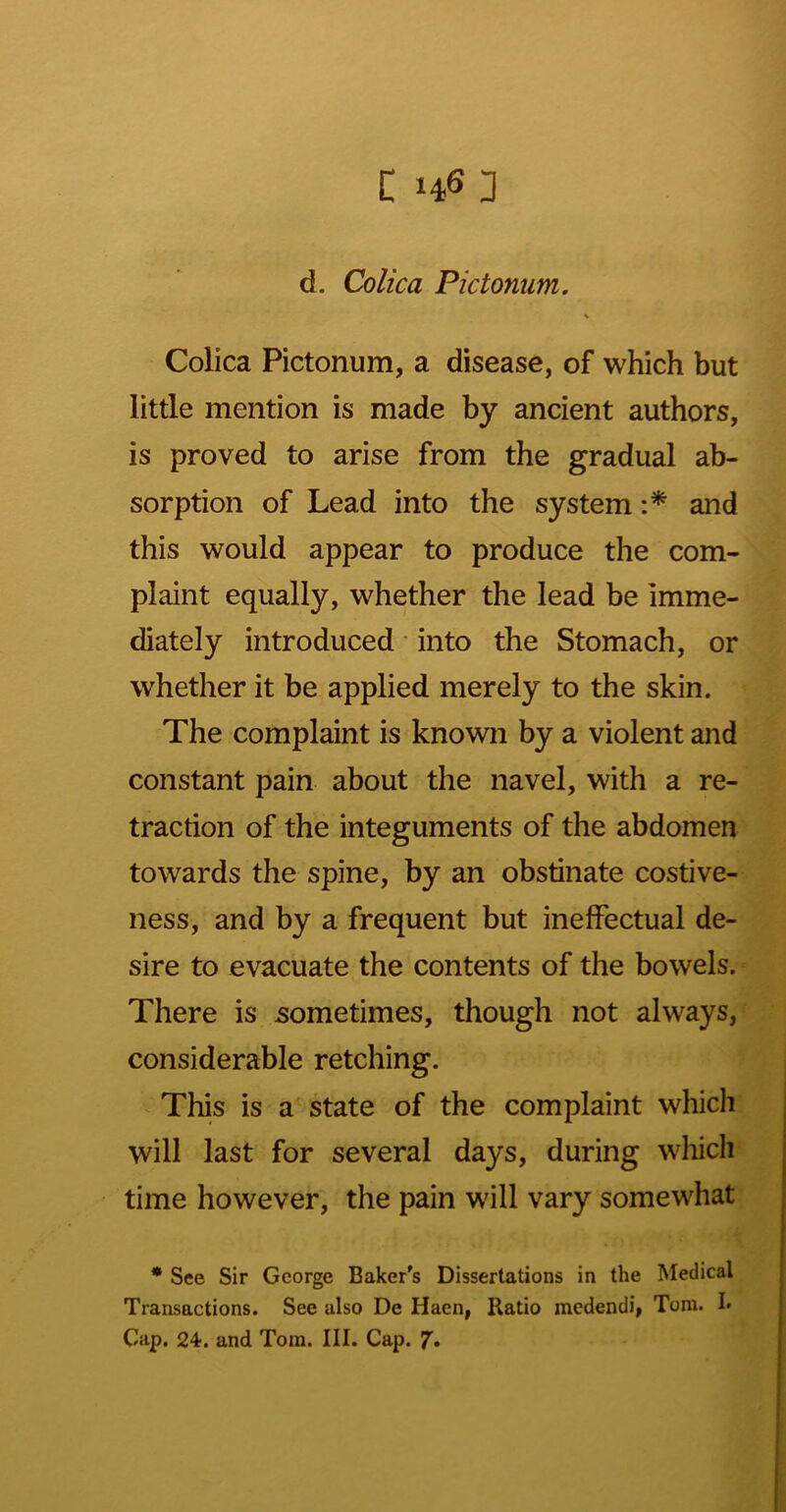 c 146;] d. Colica Pictonum. \ Colica Pictonum, a disease, of which but little mention is made by ancient authors, is proved to arise from the gradual ab- sorption of Lead into the system and this would appear to produce the com- plaint equally, whether the lead be imme- diately introduced • into the Stomach, or whether it be applied merely to the skin. The complaint is known by a violent and constant pain about the navel, with a re- traction of the integuments of the abdomen towards the spine, by an obstinate costive- ness, and by a frequent but ineffectual de- sire to evacuate the contents of the bowels. There is sometimes, though not always, considerable retching. This is a state of the complaint which will last for several days, during wliicli time however, the pain will vary somewhat • See Sir George Baker's Dissertations in the Medical Transactions. See also De Haen, Ratio medendi, Tom. !• Cap. 24. and Tom. III. Cap.