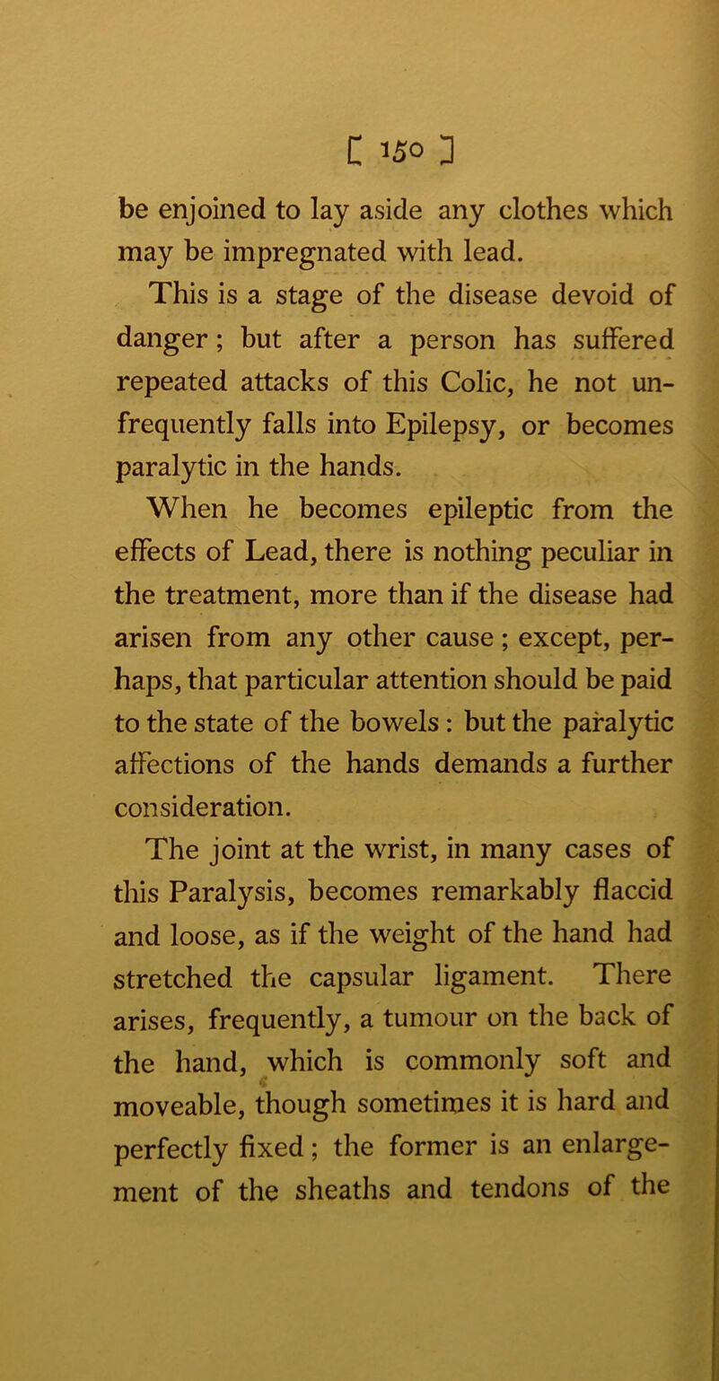 be enjoined to lay aside any clothes which may be impregnated with lead. This is a stage of the disease devoid of danger; but after a person has suffered repeated attacks of this Colic, he not un- frequently falls into Epilepsy, or becomes paralytic in the hands. When he becomes epileptic from the effects of Lead, there is nothing peculiar in the treatment, more than if the disease had arisen from any other cause; except, per- haps, that particular attention should be paid to the state of the bowels: but the paralytic affections of the hands demands a further consideration. The joint at the wrist, in many cases of this Paralysis, becomes remarkably flaccid and loose, as if the weight of the hand had stretched the capsular ligament. There arises, frequently, a tumour on the back of the hand, which is commonly soft and moveable, though sometimes it is hard and perfectly fixed; the former is an enlarge- ment of the sheaths and tendons of the