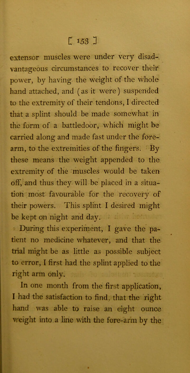 extensor muscles were under very disad-. vantageous circumstances to recover their power, by having the weight of the whole hand attached, and (as it were) suspended to the extremity of their tendons, I directed that a splint should be made somewhat in the form of a battledoor, which might be carried along and made fast under the fore- arm, to the extremities of the fingeris. * By these means the weight appended to the extremity of the muscles would be taken off, and thus they will be placed in a situa- tion most favourable for the recovery of their powers. This splint I desired might be kept on night and day. During this experiment, I gave the pa- tient no medicine whatever, and that the trial might be as little as possible subject to error, I first had the splint applied to the right arm only. In one month from the first application, I had the satisfaction to find, that the right hand was able to raise an eight ounce weight into a line with the fore-arm by the