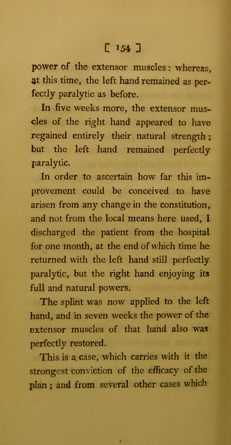 power of the extensor muscles: whereas, at this time, the left hand remained as per- fectly paralytic as before. In five weeks more, the extensor mus- cles of-the right hand appeared to have regained entirely their natural strength; but the left hand remained perfectly paralytic. In order to ascertain how far this im- provement could be conceived to have arisen from any change in the constitution, and not from the local means here used, I discharged the patient from the hospital for one month, at the end of which time he returned with the left hand still perfectly paralytic, but the right hand enjoying its full and natural powers. The splint was now applied to the left hand, and in seven weeks the power of the extensor muscles of that hand also was perfectly restored. This is a case, which carries with it the strongest conviction of the efficacy of the plan; and from several other cases which