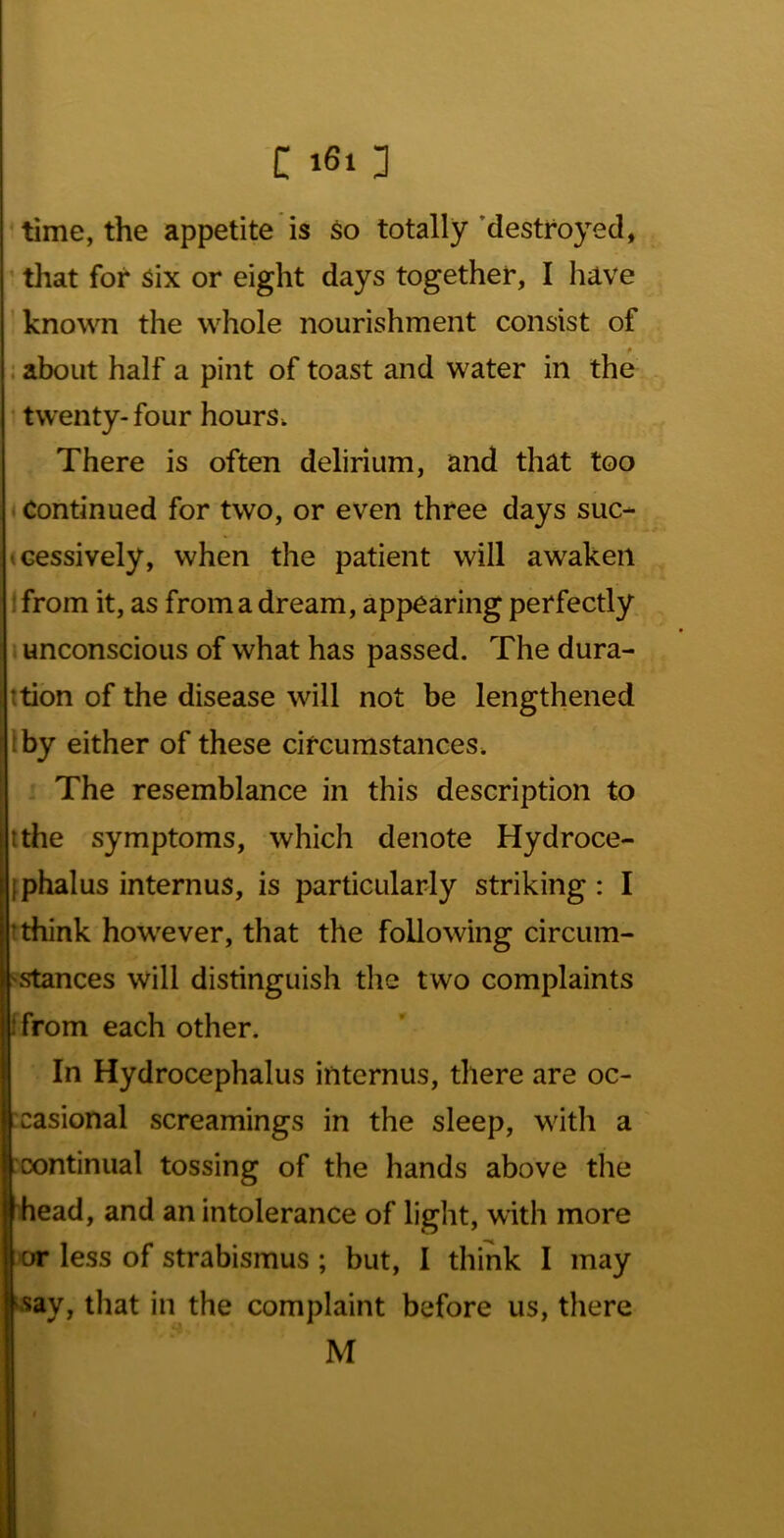 ' time, the appetite is so totally ’destroyed, ■ that for six or eight days together, I have ’known the whole nourishment consist of : about half a pint of toast and water in the twenty-four hours. There is often delirium, and that too * Continued for two, or even three days sue- ^cessively, when the patient will awaken Ifrom it, as from a dream, appearing perfectly unconscious of what has passed. The dura- ttion of the disease will not be lengthened iby either of these circumstances. The resemblance in this description to ithe symptoms, which denote Hydroce- Iiphalus internus, is particularly striking: I ! think however, that the following circum- ^stances will distinguish the two complaints [from each other. In Hydrocephalus internus, there are oc- casional screamings in the sleep, with a :cx>ntinual tossing of the hands above the head, and an intolerance of light, with more or less of strabismus; but, I think I may “^say, that in the complaint before us, there M