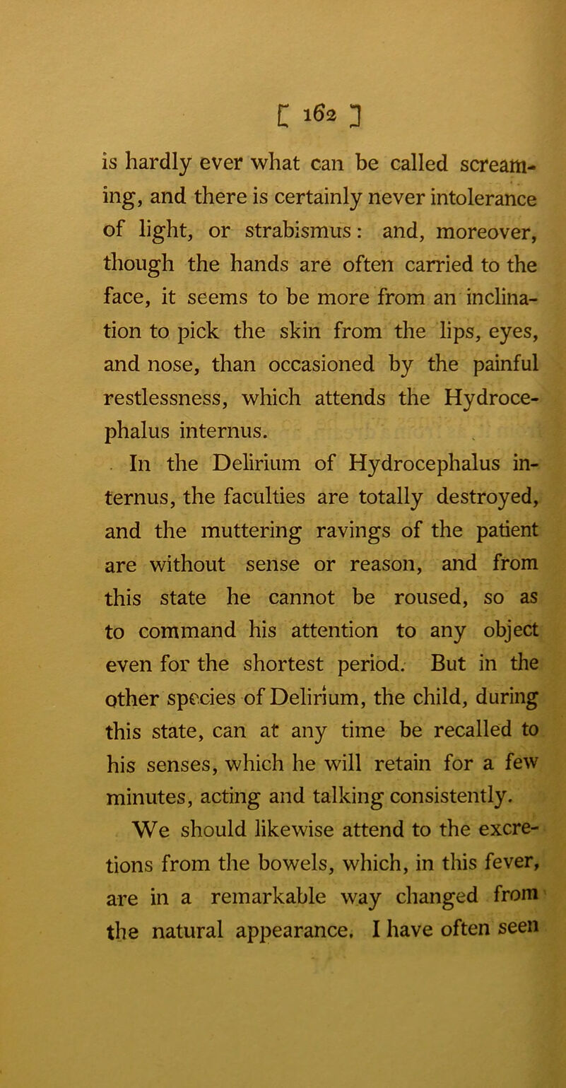 is hardly ever what can be called scream- ing, and there is certainly never intolerance of light, or strabismus: and, moreover, though the hands are often carried to the face, it seems to be more from an inclina- tion to pick the skin from the lips, eyes, and nose, than occasioned by the painful restlessness, which attends the Hydroce- phalus internus. . In the Delirium of Hydrocephalus in- ternus, the faculties are totally destroyed, and the muttering ravings of the patient are without sense or reason, and from this state he cannot be roused, so as to command his attention to any object even for the shortest period. But in the other species of Delirium, the child, during this state, can at any time be recalled to his senses, which he will retain for a few minutes, acting and talking consistently. We should likewise attend to the excre- tions from the bowels, which, in this fever, are in a remarkable way changed from' the natural appearance, I have often seen