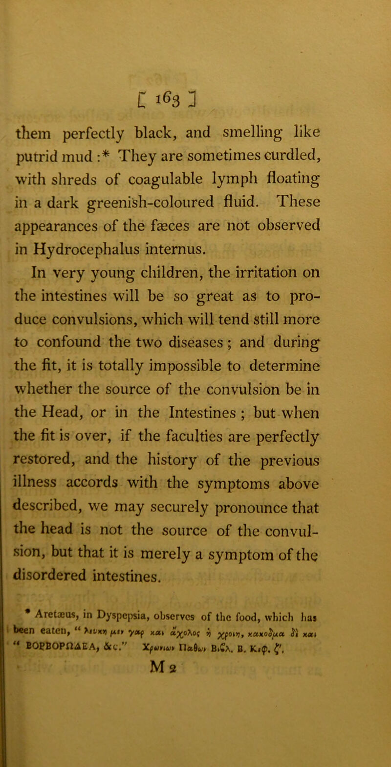 them perfectly black, and smelling like putrid mud :* ** They are sometimes curdled, with shreds of coagulable lymph floating in a dark greenish-coloured fluid. These appearances of the faeces are not observed in Hydrocephalus internus. In very young children, the irritation on the intestines will be so great as to pro- duce convulsions, which will tend still more to confound the two diseases; and during the fit, it is totally impossible to determine whether the source of the convulsion be in the Head, or in the Intestines ; but-when the fit is over, if the faculties are perfectly restored, and the history of the previous illness accords with the symptoms above described, we may securely pronounce that the head is not the source of the convul- sion, but that it is merely a symptom of the disordered intestines. * Aretxas, in Dyspepsia, observes of the food, which lias i been eaten, “ hiVHn X«» ap(0\0f ii xaxoJjua S'i x«K» ** BOPBOPU^EA, Xfurtu* Ilaflwy BiCa. B. Ki(p. Ms