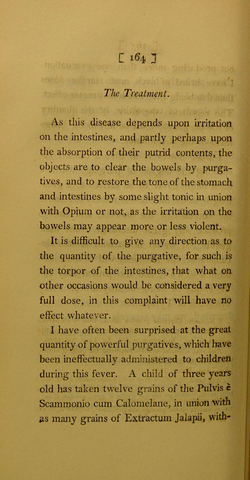 The Treatment. As this disease depends upon irritation on the intestines, and partly perhaps upon the absorption of their putrid contents, the objects are to clear the bowels by purga- tives, and to restore the tone of the stomach and intestines by some slight tonic in union with Opium or not, as the irritation on the bowels may appear more or less violent. It is difficult to give any direction as to the quantity of the purgative, for such is the torpor of the intestines, that what on other occasions would be considered a very full dose, in this complaint will have no effect whatever. . I have often been surprised at the great quantity of powerful purgatives, which have been ineffectually administered to children during this fever. A child of three years old has taken twelve grains of the Pulvis c Scammonio cum Calomelane, in union with as many grains of Extractum Jalapii, with-