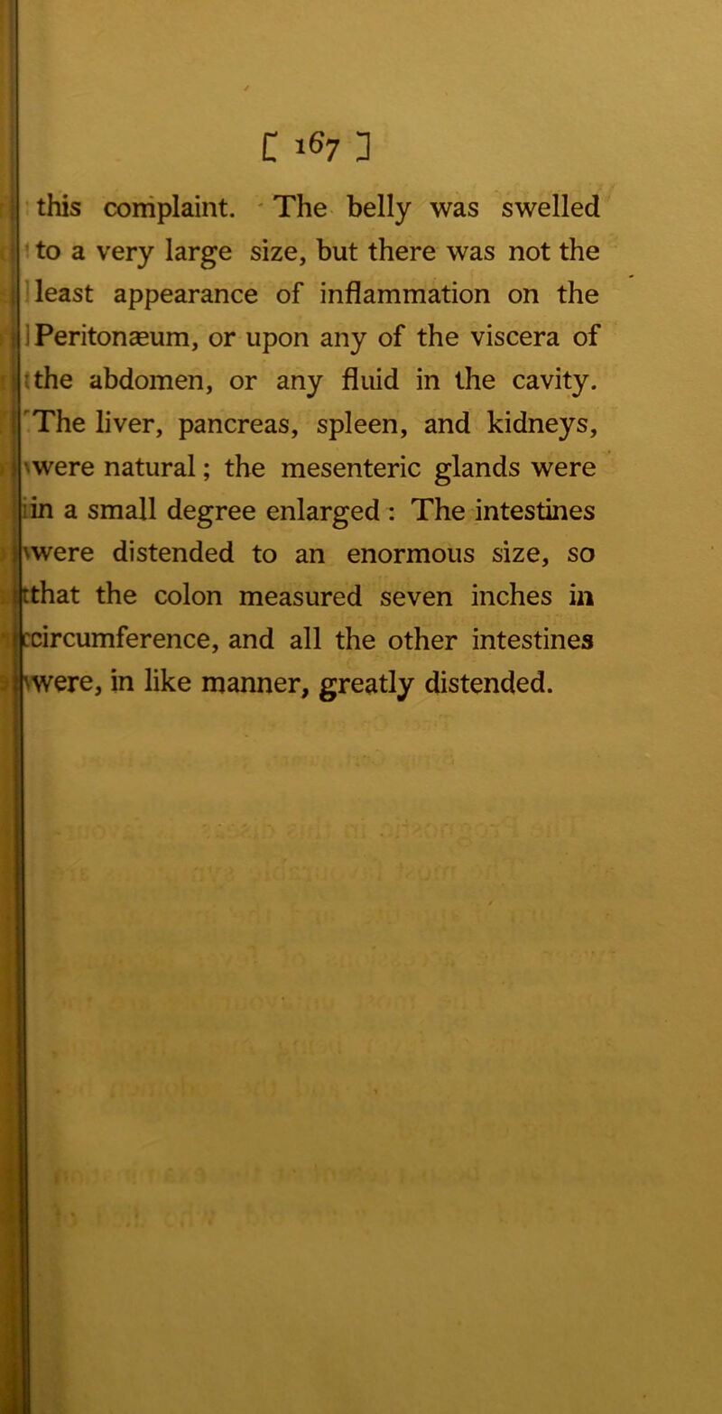 « I » 4 C 167 3 this complaint. ' The belly was swelled to a very large size, but there was not the 1 least appearance of inflammation on the IPeritonceum, or upon any of the viscera of Htthe abdomen, or any fluid in the cavity. .The liver, pancreas, spleen, and kidneys, ^were natural; the mesenteric glands were iin a small degree enlarged : The intestines jj\were distended to an enormous size, so i tthat the colon measured seven inches in ^ ccircumference, and all the other intestines \were, in like manner, greatly distended.