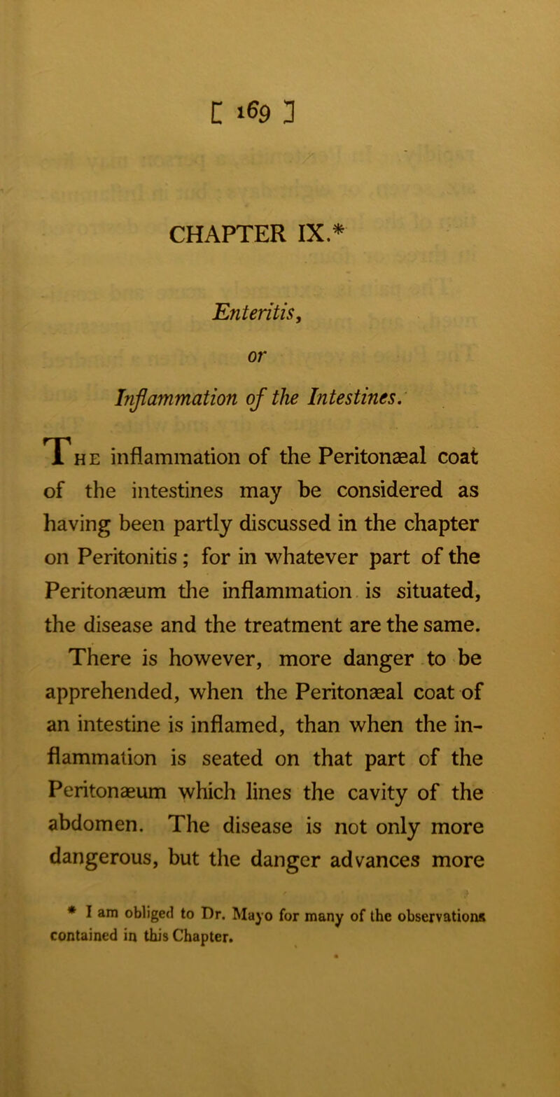 C 3 CHAPTER IX* Enteritis, or Injiammation of the Intestines.' T H E inflammation of the Peritonseal coat of the intestines may be considered as having been partly discussed in the chapter on Peritonitis; for in whatever part of the Peritonaeum the inflammation is situated, the disease and the treatment are the same. There is however, more danger to be apprehended, when the Peritonaeal coat of an intestine is inflamed, than when the in- flammation is seated on that part of the Peritonaeum which lines the cavity of the abdomen. The disease is not only more dangerous, but the danger advances more * I am obliged to Dr. Mayo for many of the observations contained in this Chapter.