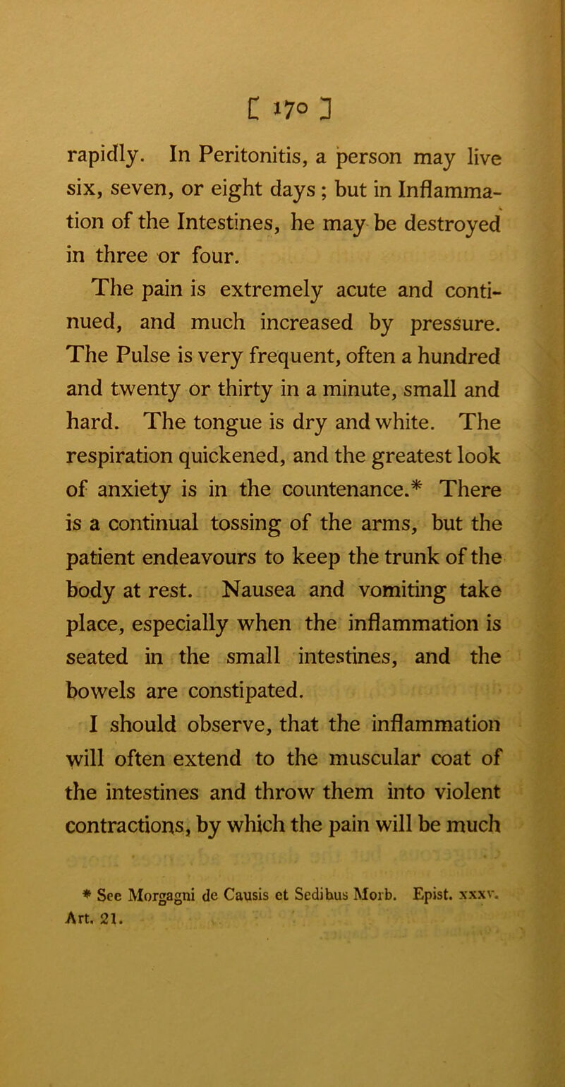 rapidly. In Peritonitis, a person may live six, seven, or eight days; but in Inflamma- tion of the Intestines, he may- be destroyed in three or four. The pain is extremely acute and conti- nued, and much increased by pressure. The Pulse is very frequent, often a hundred and twenty or thirty in a minute, small and hard. The tongue is dry and white. The respiration quickened, and the greatest look of anxiety is in the countenance.* There is a continual tossing of the arms, but the patient endeavours to keep the trunk of the body at rest. Nausea and vomiting take place, especially when the inflammation is seated in the small intestines, and the bowels are constipated. I should observe, that the inflammation will often extend to the muscular coat of the intestines and throw them into violent contractions, by which the pain will be much ♦ See Morgagni de Causis et Sedihus Morb. Epist. xxxv. Art, 21.