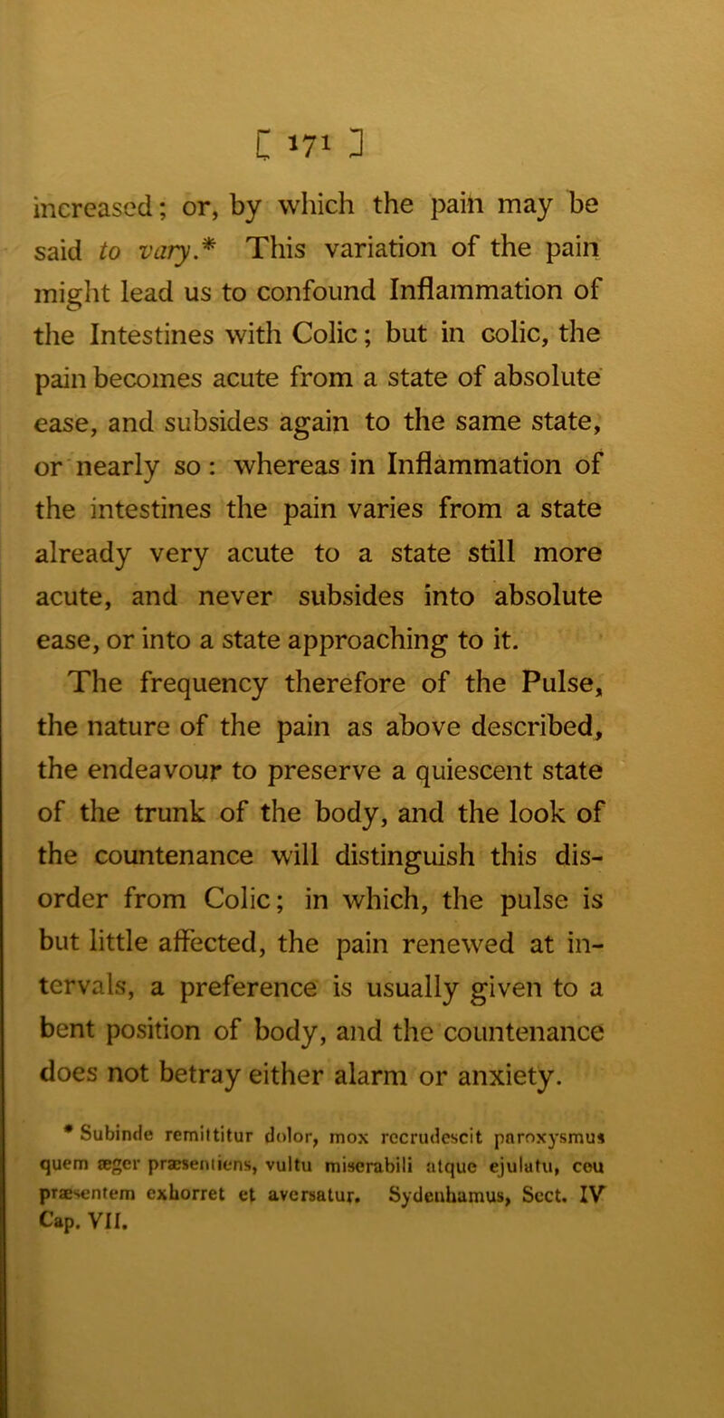 increased; or, by which the paili may be said to vary.* This variation of the pain miglit lead us to confound Inflammation of tlie Intestines with Colic; but in colic, the pain becomes acute from a state of absolute ease, and subsides again to the same state, or nearly so: whereas in Inflammation of the intestines the pain varies from a state already very acute to a state still more acute, and never subsides into absolute ease, or into a state approaching to it. The frequency therefore of the Pulse, the nature of the pain as above described, the endeavour to preserve a quiescent state of the trunk of the body, and the look of the countenance will distinguish this dis- order from Colic; in which, the pulse is but little affected, the pain renewed at in- tervals, a preference is usually given to a bent position of body, and the countenance does not betray either alarm or anxiety. * Subinde remittitur dolor, mox rccrudcscit paroxysmu* quern teger praesentiens, vuitu miserabili atque ejulatu, cou praesentem exhorret et aversalur. Sydeuhamus, Sect. IV Cap. VII.