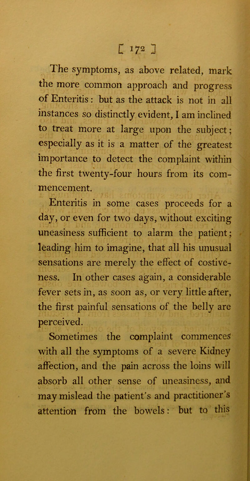 The symptoms, as above related, mark the more common approach and progress of Enteritis: but as the attack is not in all instances so distinctly evident, I am inclined to treat more at large upon the subject; especially as it is a matter of the greatest importance to detect the complaint within the first twenty-four hours from its com- mencement. Enteritis in some cases proceeds for a day, or even for two days, without exciting uneasiness sufficient to alarm the patient; leading him to imagine, that all his unusual sensations are merely the effect of costive- ness. In other cases again, a considerable fever sets in, as soon as, or very little after, the first painful sensations of the belly are perceived. Sometimes the complaint commences with all the symptoms of a severe Kidney affection, and the pain across the loins will absorb all other sense of uneasiness, and may mislead the patient's and practitioner's attention from the bowels: but to this