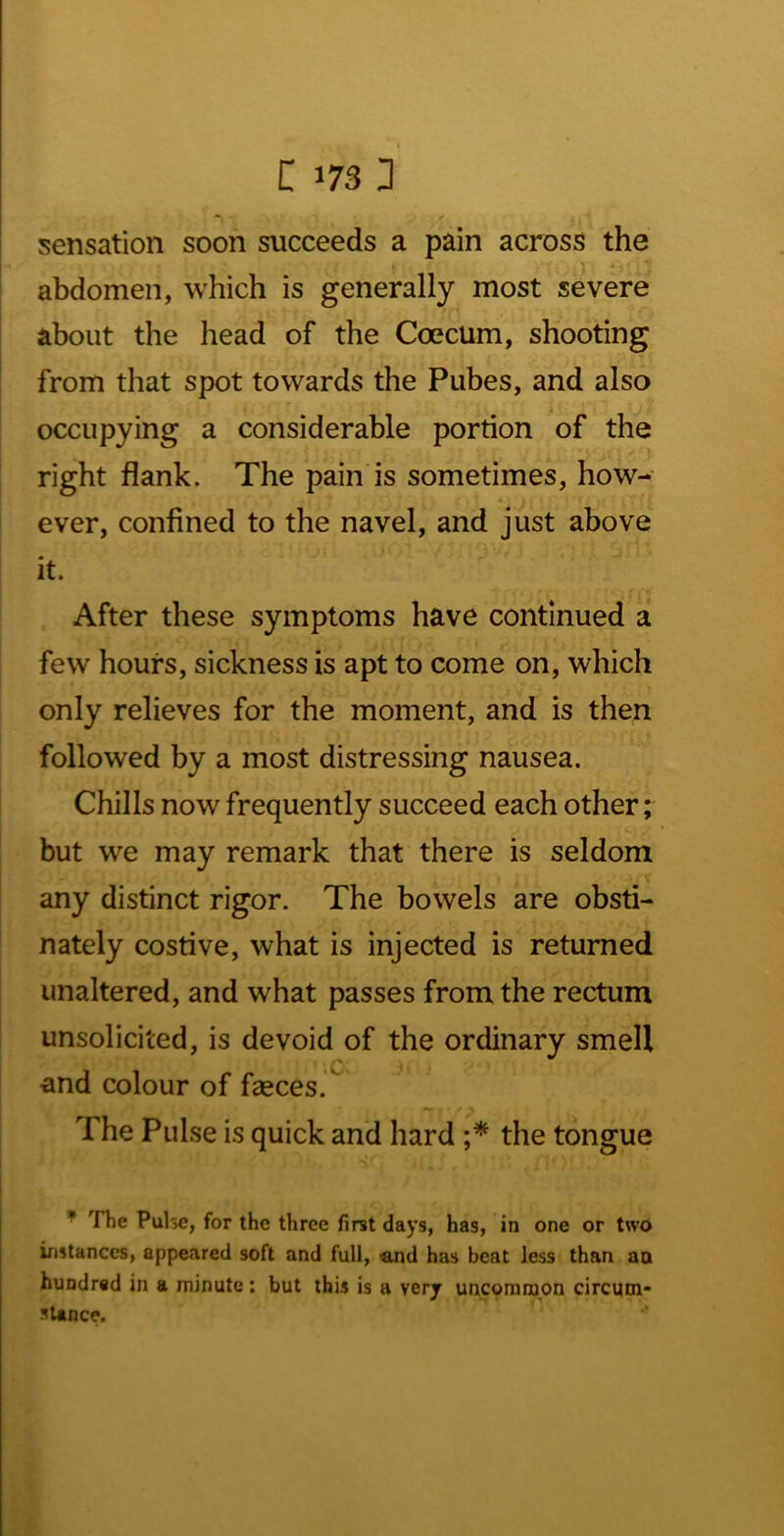 sensation soon succeeds a pain across the abdomen, which is generally most severe about the head of the Coecum, shooting from that spot towards the Pubes, and also occupying a considerable portion of the right flank. The pain is sometimes, how- * ever, confined to the navel, and just above it. After these symptoms have continued a few hours, sickness is apt to come on, which only relieves for the moment, and is then followed by a most distressing nausea. Chills now frequently succeed each other; but we may remark that there is seldom any distinct rigor. The bowels are obsti- nately costive, what is injected is returned unaltered, and what passes from the rectum unsolicited, is devoid of the ordinary smell ■C; and colour of fasces. The Pulse is quick and hard the tongue The Pulse, for the three first days, has, in one or two instances, appeared soft and full, «md has beat less than an hundred in a minute ; but this is a very uncommon circum- stance.