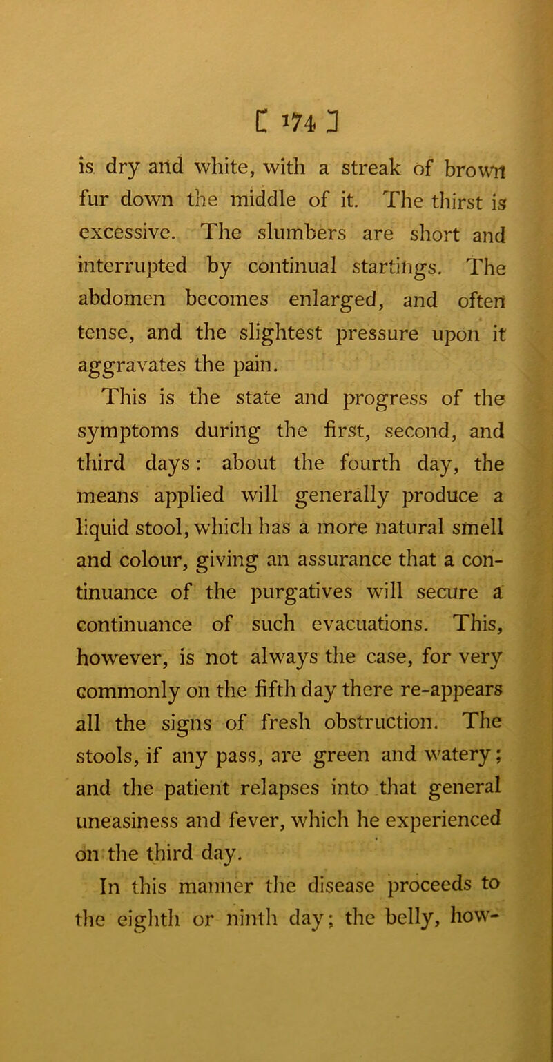 C 1743 is dry arid white, with a streak of brou^ fur down the middle of it. The thirst is excessive. The slumbers are short and interrupted by continual startings. The abdomen becomes enlarged, and often tense, and the slightest pressure upon it aggravates the pain. This is the state and progress of the symptoms during the first, second, and third days: about the fourth day, the means applied will generally produce a liquid stool, which has a more natural smell and colour, giving an assurance that a con- tinuance of the purgatives will secure a continuance of such evacuations. This, however, is not always the case, for very commonly on the fifth day there re-appears all the signs of fresh obstruction. The stools, if any pass, are green and watery; and the patient relapses into that general uneasiness and fever, whicli he experienced on the third day. In this manner the disease proceeds to the eiglitli or nintli day; the belly, how-