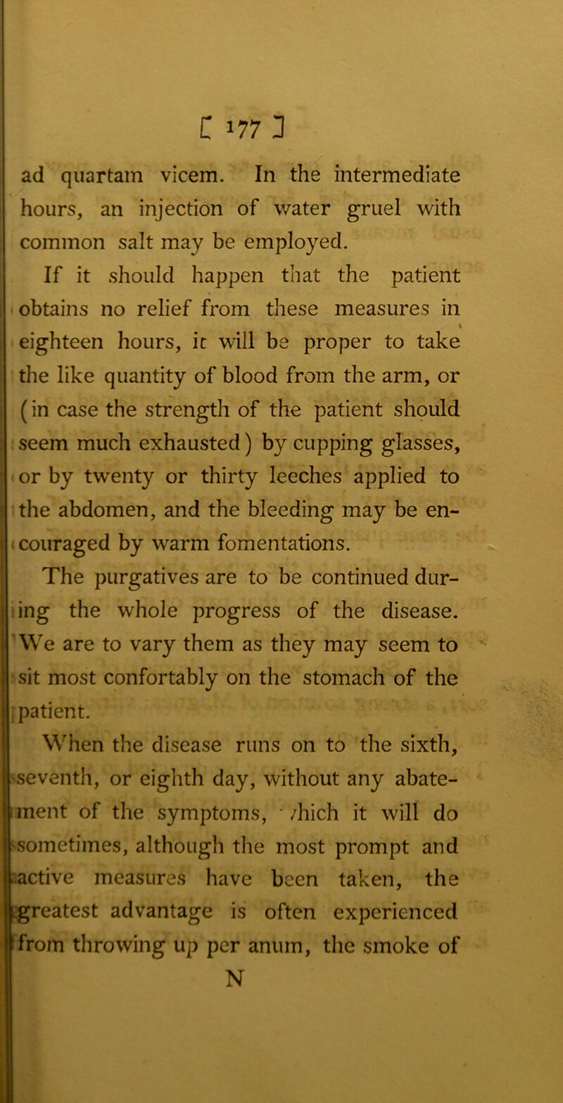 i: 1771 ad quartam vicem. In the intermediate hours, an injection of water gruel with common salt may be employed. If it should happen that the patient • obtains no relief from these measures in \ eighteen hours, ic will be proper to take the like quantity of blood from the arm, or (in case the strength of the patient should seem much exhausted) by cupping glasses, or by twenty or thirty leeches applied to : ^the abdomen, and the bleeding may be en- t coiiraged by warm fomentations. ' The purgatives are to be continued dur- I ring the whole progress of the disease. 'We are to vary them as they may seem to sit most confortably on the stomach of the .patient. When the disease runs on to the sixth, 'Seventh, or eighth day, without any abate- iment of the symptoms, •/hich it will do ^sometimes, although the most prompt and :active measures have been taken, the greatest advantage is often experienced from throwing up per anum, the smoke of N