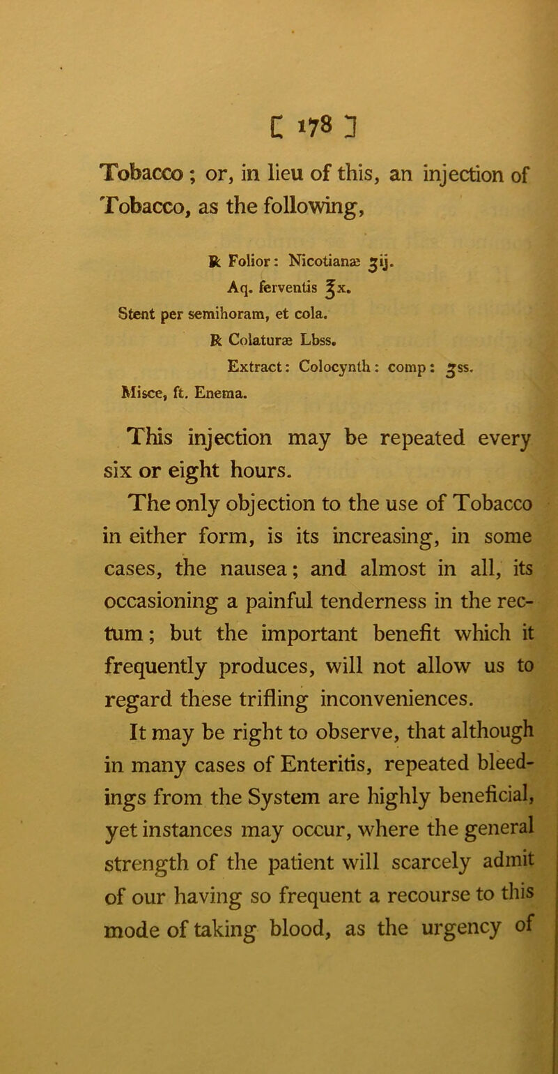 Tobacco ; or, in lieu of this, an injection of Tobacco, as the following, R Folior: Nicotianae Aq. ferventis ^x. Stent per semihoram, et cola. R Coiaturae Lbss. Extract: Colocynth: comp: Mi see, ft. Enema. TWs injection may be repeated every six or eight hours. The only objection to the use of Tobacco in either form, is its increasing, in some cases, the nausea; and almost in all, its occasioning a painful tenderness in the rec- tum ; but the important benefit which it frequently produces, will not allow us to regard these trifling inconveniences. It may be right to observe, that although in many cases of Enteritis, repeated bleed- ings from the System are highly beneficial, yet instances may occur, where the general strength of the patient will scarcely admit of our having so frequent a recourse to this mode of taking blood, as the urgency of