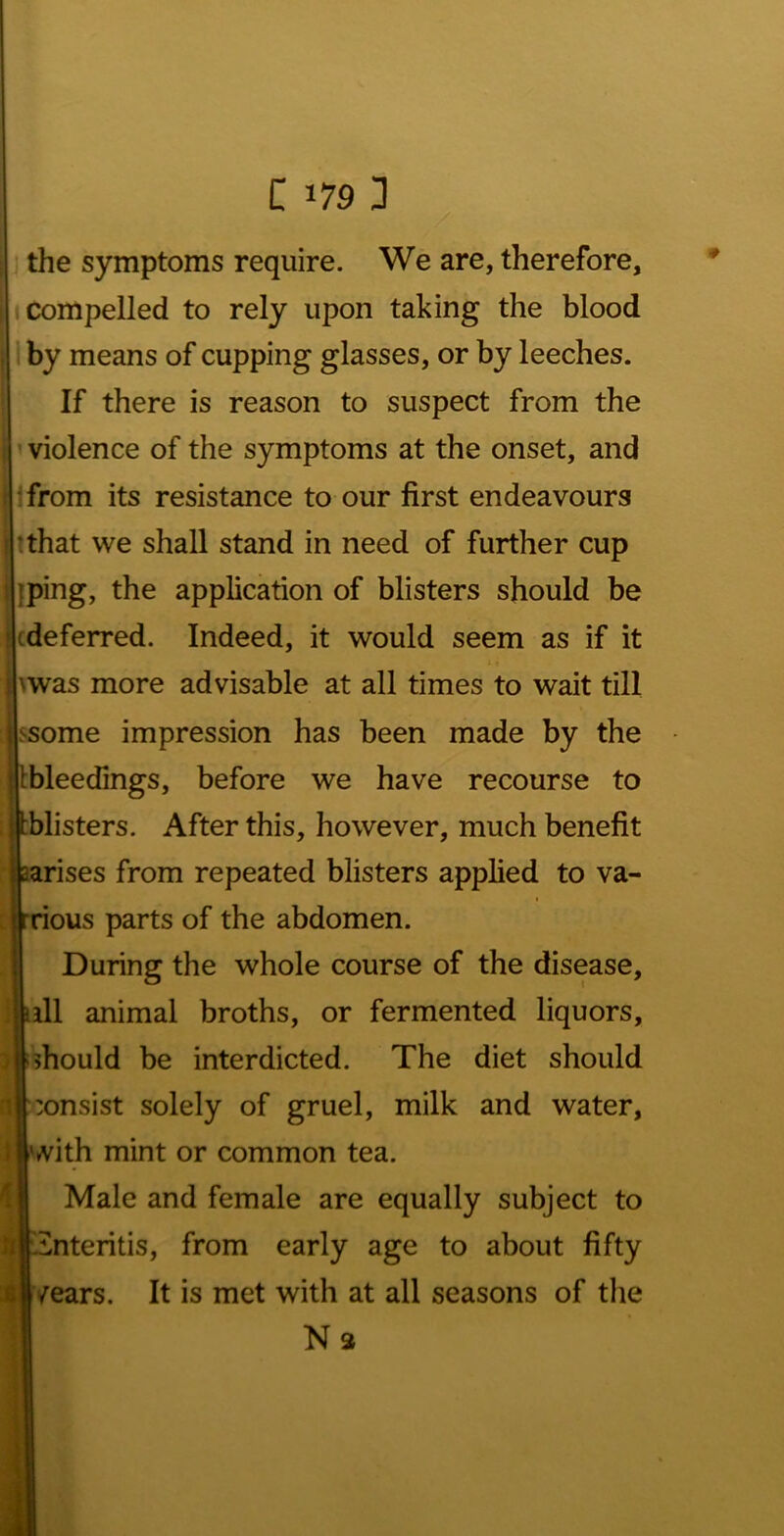 the symptoms require. We are, therefore. Compelled to rely upon taking the blood by means of cupping glasses, or by leeches. If there is reason to suspect from the violence of the symptoms at the onset, and ■from its resistance to our first endeavours tthat we shall stand in need of further cup Iping, the application of blisters should be cdeferred. Indeed, it would seem as if it \was more advisable at all times to wait till ssome impression has been made by the tbleedings, before we have recourse to tblisters. After this, however, much benefit aarises from repeated blisters applied to va- I rrious parts of the abdomen. During the whole course of the disease, iill animal broths, or fermented liquors, ^should be interdicted. The diet should :onsist solely of gruel, milk and water, & I ' with mint or common tea. ' Male and female are equally subject to tinteritis, from early age to about fifty /ears. It is met with at all seasons of the Na