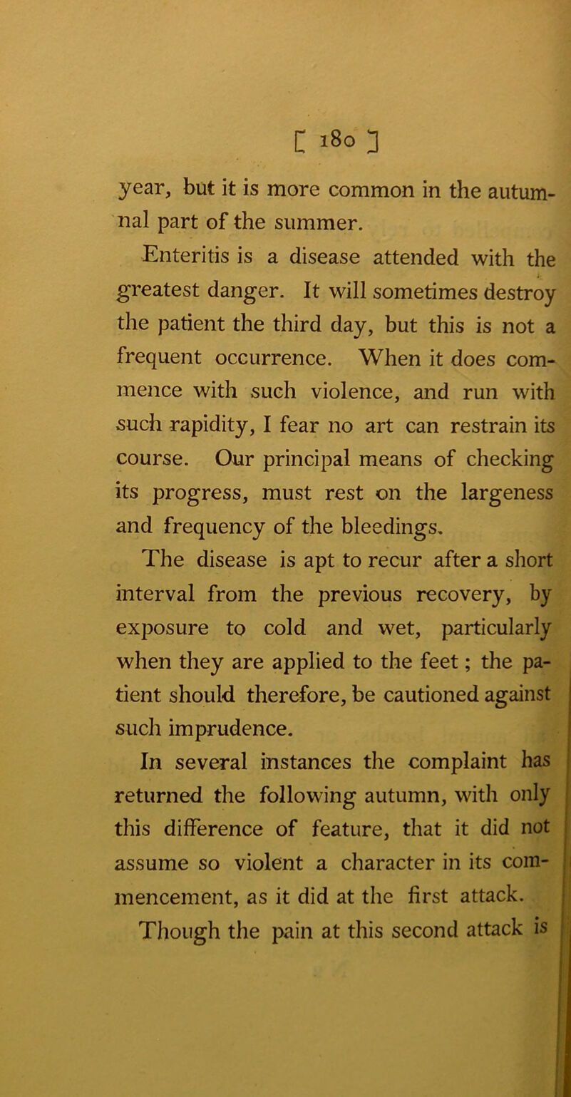 year, but it is more common in the autum- nal part of the summer. Enteritis is a disease attended with the greatest danger. It will sometimes destroy the patient the third day, but this is not a frequent occurrence. When it does com- mence with such violence, and run with such rapidity, I fear no art can restrain its course. Our principal means of checking its progress, must rest on the largeness and frequency of the bleedings. The disease is apt to recur after a short interval from the previous recovery, by exposure to cold and wet, particularly when they are applied to the feet; the pa- tient should therefore, be cautioned against such imprudence. In several instances the complaint has j returned the following autumn, with only :■ this difference of feature, that it did not i assume so violent a character in its com- | mencement, as it did at the first attack. Though the pain at this second attack is ; I t 1 I