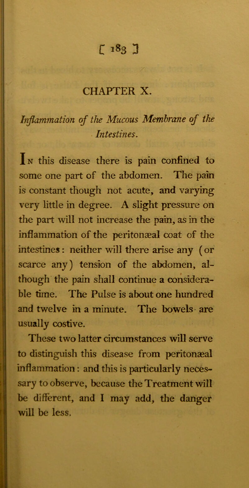 CHAPTER X. Injlammation of the Mucous Membrane of the • Intestines, In this disease there is pain confined to some one part of the abdomen. The pain is constant though not acute, and varying very little in degree. A slight pressure on the part will not increase the pain, as in the inflammation of the peritonagal coat of the intestines: neither will there arise any (or scarce any) tension of the abdomen, al- though the pain shall continue a considera- ble time. The Pulse is about one hundred and twelve in a minute. The bowels are usually costive. These two latter circumstances will serve to distinguish this disease from peritonaeal inflammation: and this is particularly neces- sary to observe, because the Treatment will be different, and I may add, the danger will be less.