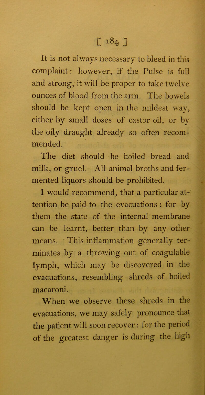 It is not always necessary to bleed in this complaint: however, if the Pulse is full and strong, it will be proper to take twelve ounces of blood from the arm. The bowels should be kept open in the mildest way, either by small doses of castor oil, or by the oily draught already so often recom- mended. The diet should be boiled bread and milk, or gruel. All animal broths and fer- mented liquors should be prohibited. I would recommend, that a particular at- tention be paid to the evacuations ; for by them the state of the internal membrane can be learnt, better than by any other means. This inflammation generally ter- minates by a throwing out of coagulable lymph, which may be discovered in the evacuations, resembling shreds of boiled macaroni. When we observe these shreds in the evacuations, we may safely pronounce that the patient will soon recover: for the period of the greatest danger is during the high