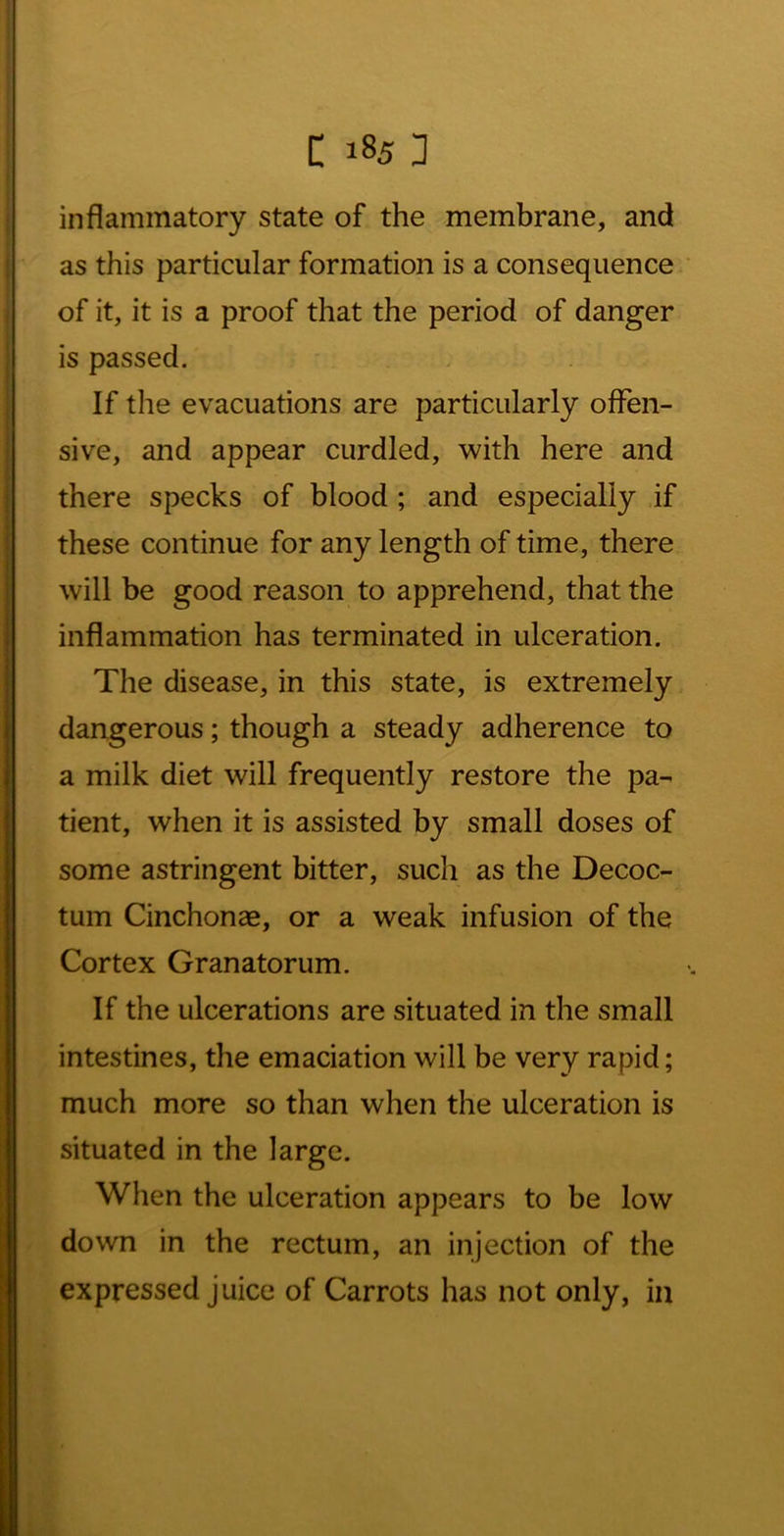 inflammatory state of the membrane, and as this particular formation is a consequence of it, it is a proof that the period of danger is passed. If the evacuations are particularly offen- sive, and appear curdled, with here and there specks of blood ; and especially .if these continue for any length of time, there will be good reason to apprehend, that the inflammation has terminated in ulceration. The disease, in this state, is extremely dangerous; though a steady adherence to a milk diet will frequently restore the pa- tient, when it is assisted by small doses of some astringent bitter, such as the Decoc- tum Cinchonse, or a weak infusion of the Cortex Granatorum. If the ulcerations are situated in the small intestines, the emaciation will be very rapid; much more so than when the ulceration is situated in the large. When the ulceration appears to be low down in the rectum, an injection of the expressed juice of Carrots has not only, in