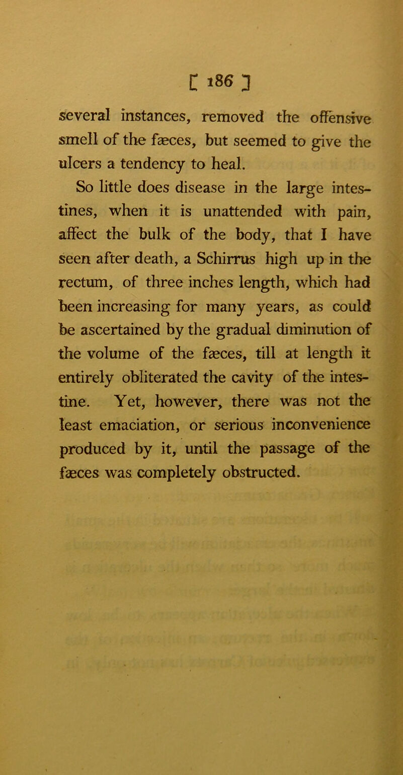 t 18^3 several instances, removed the offensive smell of the faeces, but seemed to give the ulcers a tendency to heal. So little does disease in the large intes- tines, when it is unattended with pain, affect the bulk of the body, that I have seen after death, a Schirrus high up in the rectum, of three inches length, which had been increasing for many years, as could be ascertained by the gradual diminution of the volume of the faeces, till at length it entirely obliterated the cavity of the intes- tine. Yet, however, there was not the least emaciation, or serious inconvenience produced by it, until the passage of the faeces was completely obstructed.