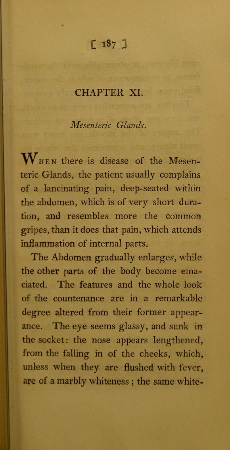 CHAPTER XI. Mesenteric Glands, When there is disease of the Mesen- teric Glands, the patient usually complains of a lancinating pain, deep-seated within the abdomen, which is of very short dura- tion, and resembles more the common gripes, than it does that pain, which attends inflammation of internal parts. The Abdomen gradually enlarges, while the other parts of the body become ema- ciated. The features and the whole look of the countenance are in a remarkable degree altered from their former appear- ance. The eye seems glassy, and sunk in the socket: the nose appears lengthened, from the falling in of the cheeks, which, unless when they are flushed with fever, are of a marbly whiteness ; the same white-