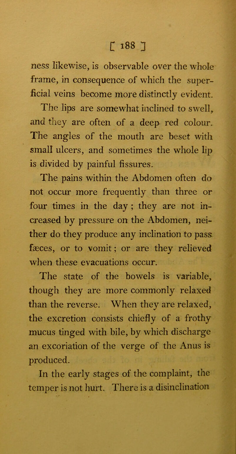 ness likewise, is observable over the whole' frame, in consequence of which the super- ficial veins become more distinctly evident. The lips are somewhat inclined to swell, and they are often of a deep red colour. The angles of the mouth are beset with small ulcers, and sometimes the whole lip is divided by painful fissures. The pains within the Abdomen often do not occur more frequently than three or four times in the day; they are not in- creased by pressure on the Abdomen, nei- ther do they produce any inclination to pass fasces, or to vomit; or are they relieved when these evacuations occur. The state of the bowels is variable, though they are more commonly relaxed than the reverse. When they are relaxed, the excretion consists chiefly of a frothy mucus tinged with bile, by which discharge an excoriation of the verge of the Anus is produced. In the early stages of the complaint, the temper is not hurt. There is a disinclination