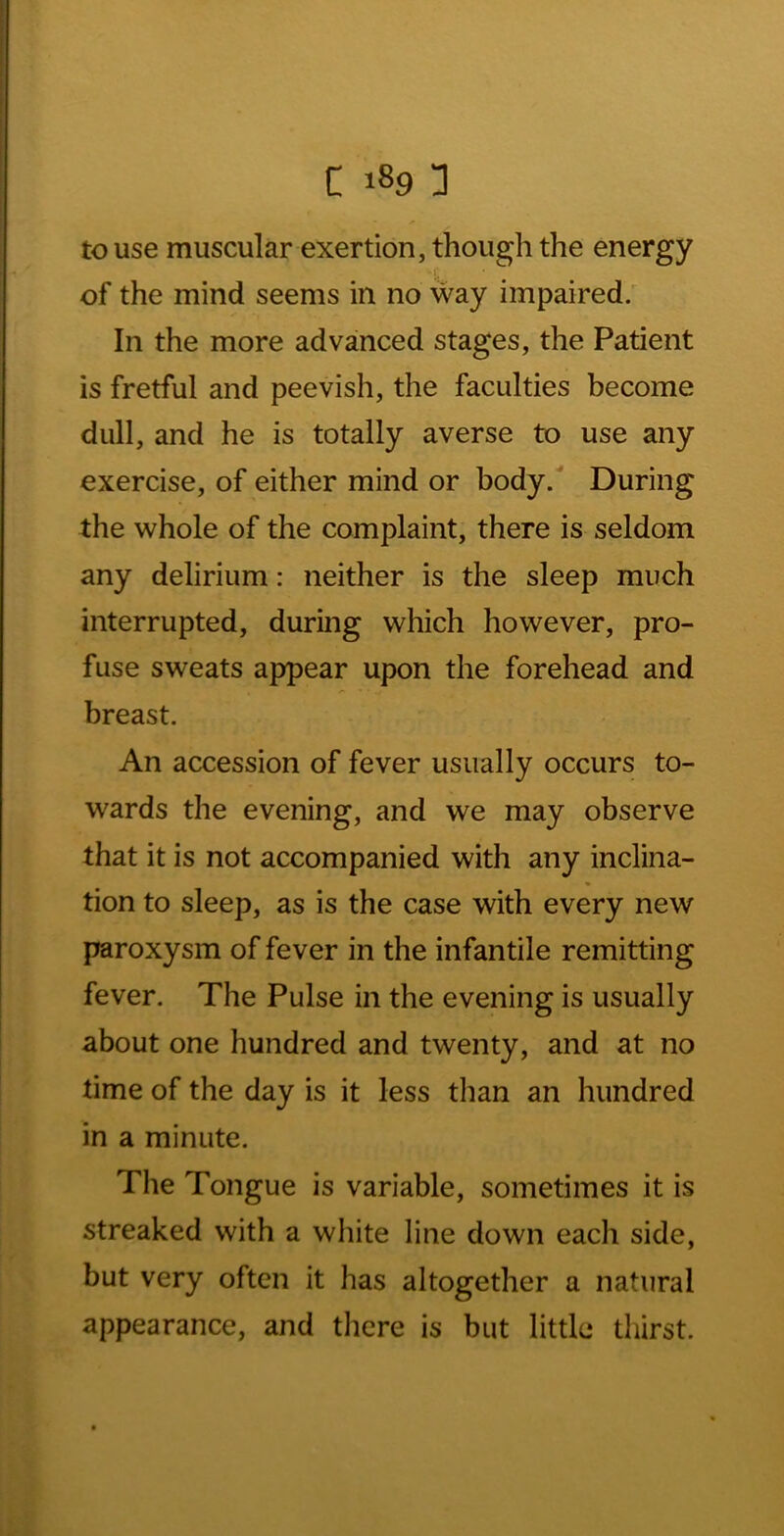 to use muscular exertion, though the energy of the mind seems in no way impaired; In the more advanced stages, the Patient is fretful and peevish, the faculties become dull, and he is totally averse to use any exercise, of either mind or body. During the whole of the complaint, there is seldom any delirium: neither is the sleep much interrupted, during which however, pro- fuse sweats appear upon the forehead and breast. An accession of fever usually occurs to- wards the evening, and we may observe that it is not accompanied with any inclina- tion to sleep, as is the case with every new paroxysm of fever in the infantile remitting fever. The Pulse in the evening is usually about one hundred and twenty, and at no time of the day is it less than an hundred in a minute. The Tongue is variable, sometimes it is streaked with a white line down each side, but very often it has altogether a natural appearance, and there is but little thirst.