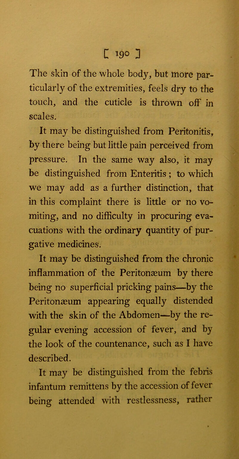 The skin of the whole body, but more par- ticularly of the extremities, feels dry to the touch, and the cuticle is thrown off in scales. It may be distinguished from Peritonitis, by there being but little pain perceived from pressure. In the same way also, it may be distinguished from Enteritis ; to which we may add as a further distinction, that in this complaint there is little or no vo- miting, and no difficulty in procuring eva- cuations with the ordinary quantity of pur- gative medicines. It may be distinguished from the chronic inflammation of the Peritonasum by there being no superficial pricking pains—by the Peritonaeum appearing equally distended with the skin of the Abdomen—by the re- gular evening accession of fever, and by the look of the countenance, such as I have described. It may be distinguished from the febris infantum remittens by the accession of fever being attended with restlessness, rather