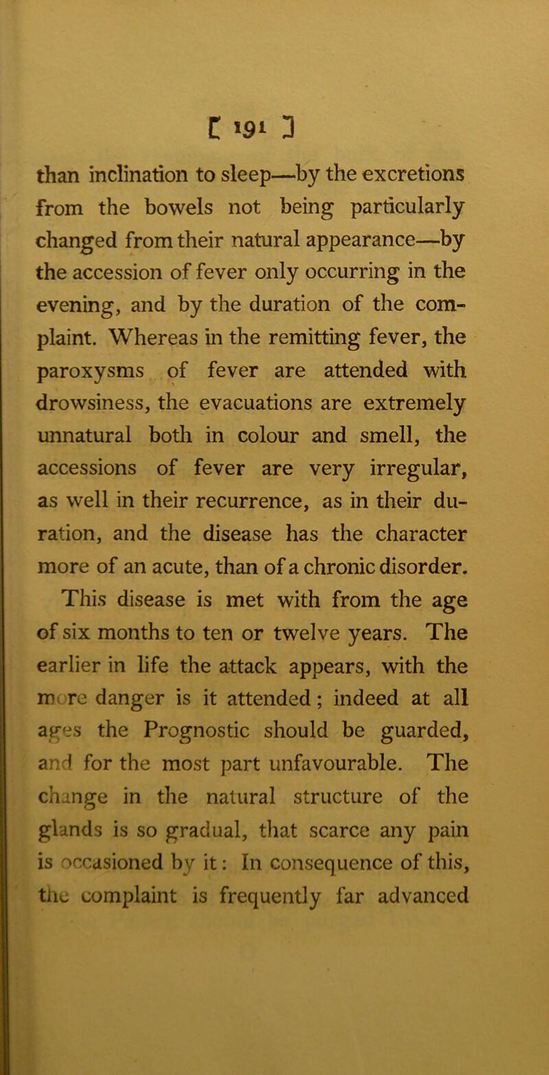 than inclination to sleep—by the excretions from the bowels not being particularly changed from their natural appearance—by the accession of fever only occurring in the evening, and by the duration of the com- plaint. Whereas in the remitting fever, the paroxysms of fever are attended with drowsiness, the evacuations are extremely unnatural botli in colour and smell, the accessions of fever are very irregular, as well in their recurrence, as in their du- ration, and the disease has the character more of an acute, than of a chronic disorder. This disease is met with from the age of six months to ten or twelve years. The earlier in life the attack appears, with the more danger is it attended; indeed at all ages the Prognostic should be guarded, and for the most part unfavourable. The change in the natural structure of the glands is so gradual, that scarce any pain is occasioned by it: In consequence of this, the complaint is frequently far advanced