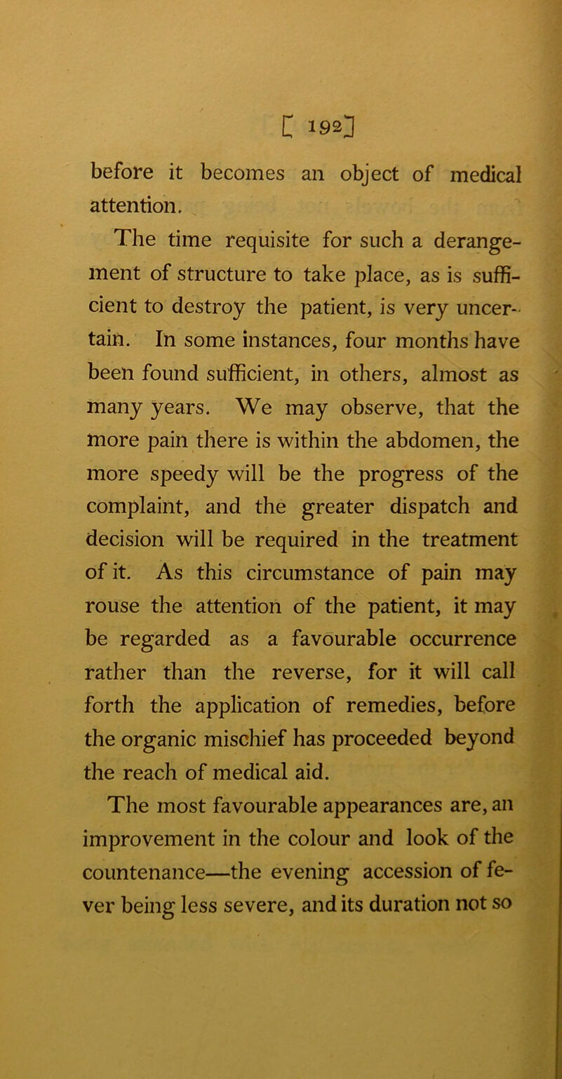 before it becomes an object of medical attention. The time requisite for such a derange- ment of structure to take place, as is suffi- cient to destroy the patient, is very uncer- tain. In some instances, four months have been found sufficient, in others, almost as many years. We may observe, that the more pain there is within the abdomen, the more speedy will be the progress of the complaint, and the greater dispatch and decision will be required in the treatment of it. As this circumstance of pain may rouse the attention of the patient, it may be regarded as a favourable occurrence rather than the reverse, for it will call forth the application of remedies, before the organic mischief has proceeded beyond the reach of medical aid. The most favourable appearances are, an improvement in the colour and look of the countenance—the evening accession of fe- ver being less severe, and its duration not so