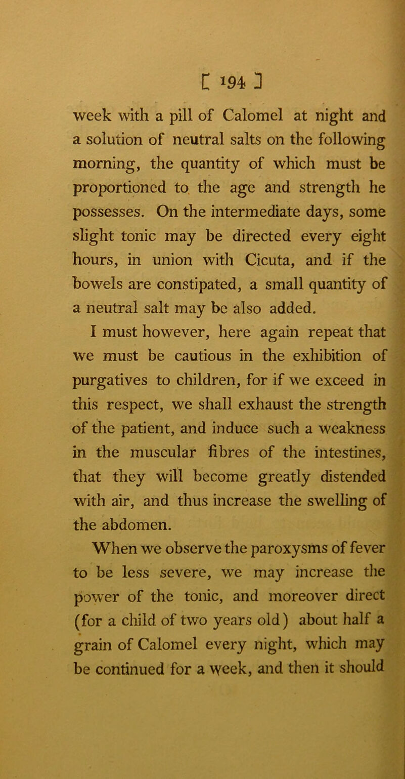 week with a pill of Calomel at night and a solution of neutral salts on the following morning, the quantity of which must be proportioned to. the age and strength he possesses. On the intermediate days, some slight tonic may be directed every eight hours, in union with Cicuta, and if the bowels are constipated, a small quantity of a neutral salt may be also added. I must however, here again repeat that we must be cautious in the exhibition of purgatives to children, for if we exceed in this respect, we shall exhaust the strength of the patient, and induce such a weakness in the muscular fibres of the intestines, that they will become greatly distended with air, and thus increase the swelling of the abdomen. When we observe the paroxysms of fever to be less severe, we may increase tlie power of the tonic, and moreover direct (for a child of two years old) about half a grain of Calomel every night, which may be continued for a week, and then it should