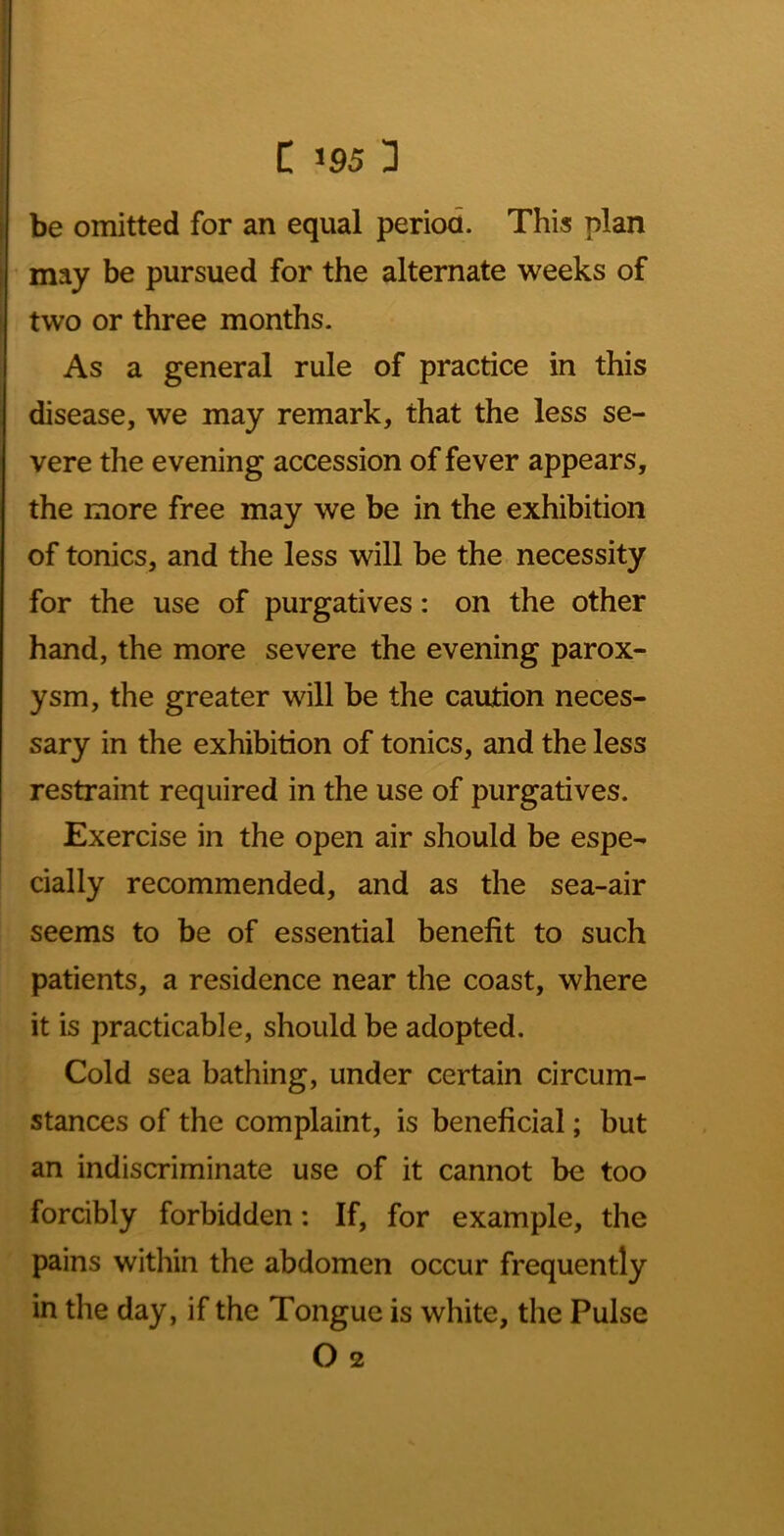 be omitted for an equal period. This plan may be pursued for the alternate weeks of two or three months. As a general rule of practice in this disease, we may remark, that the less se- vere the evening accession of fever appears, the more free may we be in the exhibition of tonics, and the less will be the necessity for the use of purgatives: on the other hand, the more severe the evening parox- ysm, the greater will be the caution neces- sary in the exhibition of tonics, and the less restraint required in the use of purgatives. Exercise in the open air should be espe- cially recommended, and as the sea-air seems to be of essential benefit to such patients, a residence near the coast, where it is practicable, should be adopted. Cold sea bathing, under certain circum- stances of the complaint, is beneficial; but an indiscriminate use of it cannot be too forcibly forbidden: If, for example, the pains within the abdomen occur frequently in the day, if the Tongue is white, the Pulse O 2