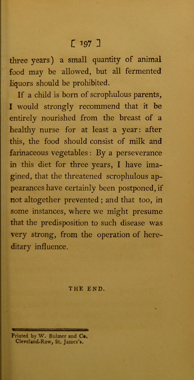 three years) a small quantity of animal food may be allowed, but all fermented liquors should be prohibited. If a child is born of scrophulous parents, I would strongly recommend that it be entirely nourished from the breast of a healthy nurse for at least a year: after this, the food should consist of milk and farinaceous vegetables: By a perseverance in this diet for three years, I have ima- gined, that the threatened scrophulous ap- pearances have certainly been postponed, if not altogether prevented; and that too, in some instances, where we might presume that the predisposition to such disease was very strong, from the operation of here- ditary influence. THE END. Printed by W. Bulmer and C», CIeyeland.Row, St. Janaes’s.