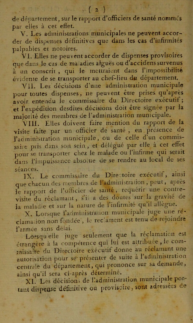 de département, sur le rapport d’officiers de santé nommes par elles à cet effet. , V. Les administrations municipales ne peuvent accor- der de dispenses définitives que dans les cas d’infirmités palpables et notoires. VI. Elles ne peuvent accorder de dispenses provisoires que dans le cas de maladies arguës ou d’accidëns survenus à un conscrit , qui le mettraient dans l’impossibilité évidente de se transporter au chef-lieu du département. Vil. Les décisions d’une administration municipale pour toutes dispenses, ne peuvent être prises qu’après avoir entendu le commissaire du Directoire exécutif ; et l’expédition desdiies décisions doit être signée par la majorité des membres de l’administration municipale. VIII. Elles doivent faire mention du rapport de la visite faite par un officier de santé , en présence de l’acminisiration municipale, ou de celle d un commis- saire pris dans son sein , et délégué par elle à cet effet pour se transporter chez le malade ou 1 infirme qui serait dans l’impuissance absoiue de se rendre au local de ses séances. ... IX. Le commissaire du Directoire exécutif, ainsi que chacun des membres de 1 administration , peut, apies le rapport de l’officier de santé , requérir une contre- visite du réclamant, s’i. a des doutes sur la gravité de la maladie et sur la nature de l’infirmité qu’il allègue. X. Lorsque l’administraiion municipale juge une ré-, clamadon non fondée , le rec:ament est tenu de rejoindre l’armée sans délai. Lorsqu elle j^'ge seulement que la reclamalicn est ctranCTère à la compétence qui lui est attribuée , le com- missa?re du Directoire exécutif donne au réclaïuant une autorisation pour séprésenter de suite à 1 administration centrale du département, qui prononce sur sa demande, ainsi qu’il sera ci-apres déterminé. ^ ... XI. Les décisions de IladminisiraiioH municipale por- tant dispeiise définitive ou provisoire, sont adressées de