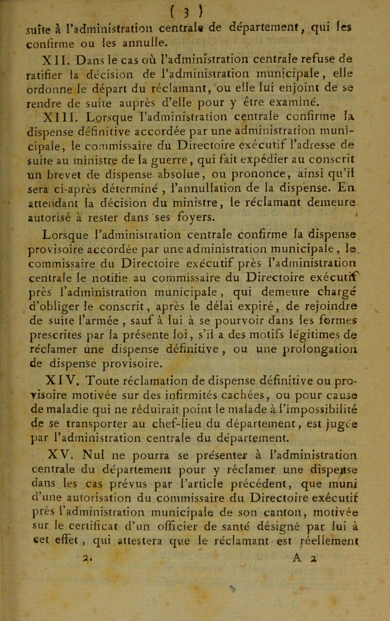 suite k l’administration centrai# de departement, qui les confirme ou les annulle. XII. Dans le cas où l’administration centrale refuse de ratifier la décision de l’administration municipale, elle ordonne le départ du réclamant, ou elle lui enjoint de se rendre de suite auprès d’elle pour y être examiné. XIII. Lorsque l’administration centrale confirme la dispense définitive accordée par une administration muni- cipale, le commissaire du Directoire exécutif l’adresse de suite au ministre de la guerre, qui fait expédier au conscrit un brevet de dispense absolue, ou prononce, ainsi qu’il sera ci-après déterminé , l’annullation de la dispense. En attendant la décision du ministre, le réclamant demeure autorisé à rester dans ses foyers. * Lorsque l’administration centrale confirme la dispense provisoire accordée par une administration municipale, la commissaire du Directoire exécutif près l’administration centrale le notifie au commissaire du Directoire exécutif près l’administration municipale, qui demeure charge d’obliger le conscrit, après le délai expiré, de rejoindre de suite l’armée , sauf à lui à se pourvoir dans les formes prescrites par la présente loi, s’il a des motifs légitimes de réclamer une dispense définitive , ou une prolongation de dispense provisoire. XIV. Toute réclamation de dispense définitive ou pro- visoire motivée sur des infirmités cachées, ou pour cause de maladie qui ne réduirait point le malade à l’impossibilité de se transporter au chef-lieu du département, est jugée par l’administration centrale du département. XV. Nul ne pourra se présenter à l’administration centrale du département pour y réclamer une dispense dans les cas prévus par l’article précédent, que muni d’une autorisation du commissaire du Directoire exécutif près l’administration municipale de son canton, motivée sur le certificat d’un officier de santé désigné par lui à eet effet, qui attestera qvie le réclamant est réellement