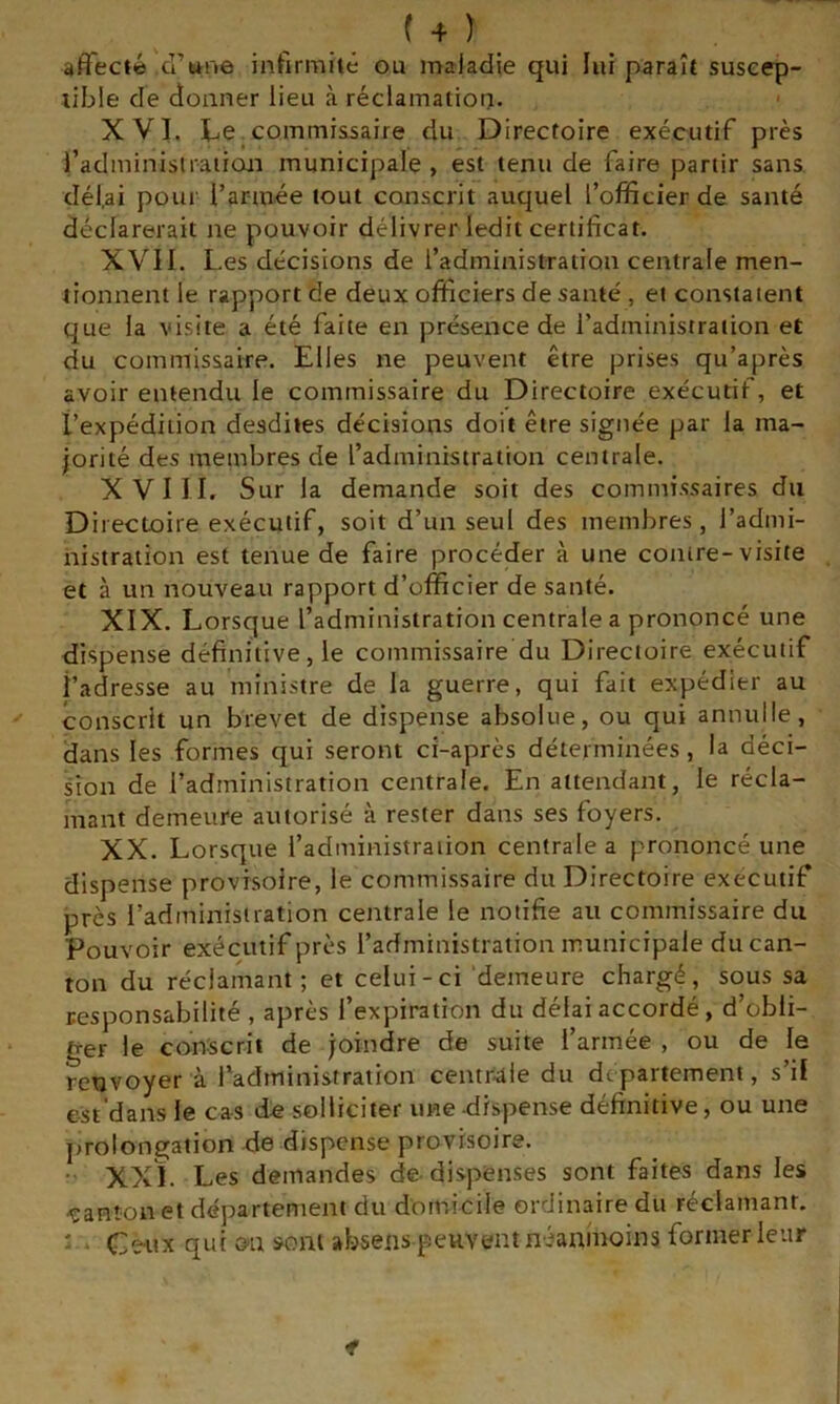 affecté d’wne infirmité ou maladie qui lui paraît suscep- tible de donner lieu à réclamation. XVI. I^e commissaire du Directoire exécutif près l’administraiicm municipale , est tenu de faire partir sans dél.ai poui l’armée tout conscrit auquel l’officier de santé déclarerait ne pouvoir délivrer ledit certificat. XVII. Les décisions de l’administration centrale men- tionnent le rapport de deux officiers de santé , et constatent que la visite a été faite en présence de l’administration et du commissaire. Elles ne peuvent être prises qu’après avoir entendu le commissaire du Directoire exécutif, et l’expédition desdites décisions doit être signée par la ma- jorité des membres de l’administration centrale. XVIII. Sur la demande soit des commissaires du Directoire exécutif, soit d’un seul des membres, l’admi- nistration est tenue de faire procéder à une contre-visite et à un nouveau rapport d’officier de santé. XIX. Lorsque l’administration centrale a prononcé une dispense définitive, le commissaire du Directoire exécutif i’adresse au ministre de la guerre, qui fait expédier au conscrit un brevet de dispense absolue, ou qui annulle, dans les formes qui seront ci-après déterminées, la déci- sion de l’administration centrale. En attendant, le récla- mant demeure autorisé à rester dans ses foyers. XX. Lorsque l’administration centrale a prononcé une dispense provisoire, le commissaire du Directoire executif près l’administration centrale le notifie au commissaire du Pouvoir exécutif près l’administration municipale du can- ton du réclamant; et celui-ci 'demeure chargé, sous sa responsabilité , après l’expiration du délai accordé, d’obli- ger le cdrtscrii de joindre de suite l’armée , ou de le renvoyer à l’administration centrale du departement, s’il est’dans le cas de solliciter une dispense définitive, ou une prolongation de dispense provisoire. - XXI. Les demandes de-dispenses sont faites dans les -çanton et département du domicile ordinaire du réclamant. : Cciix qui on sont absens peuvent néanmoins former leur f