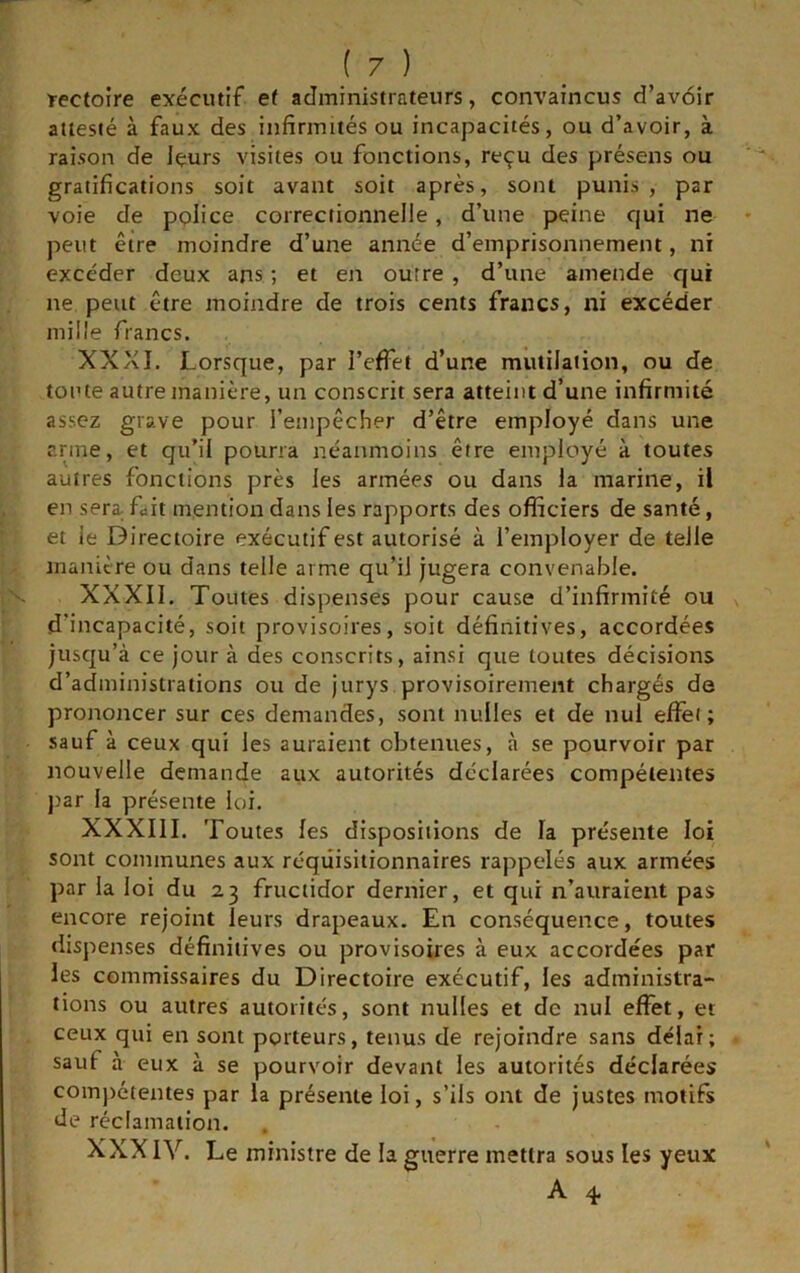rectoire exécutif et administrateurs, convaincus d’avoir attesté à faux des infirmités ou incapacités, ou d’avoir, à raison de Içurs visites ou fonctions, reçu des présens ou gratifications soit avant soit après, sont punis , par voie de police correctionnelle, d’une peine qui ne peut être moindre d’une année d’emprisonnement, ni excéder deux ans ; et en outre , d’une amende qui ne peut être moindre de trois cents francs, ni excéder mille francs. XXXI. Lorsque, par l’effet d’une mutilation, ou de toute autre manière, un conscrit sera atteint d’une infirmité assez grave pour l’empêcher d’être employé dans une arme, et qu’il pourra néanmoins être employé à toutes autres fonctions près les armées ou dans la marine, il en sera fait mention dans les rapports des officiers de santé, et le Directoire exécutif est autorisé à l’employer de telle manière ou dans telle arme qu’il jugera convenable. XXXIl. Toutes dispenses pour cause d’infirmité ou d’incapacité, soit provisoires, soit définitives, accordées jusqu’à ce jour à des conscrits, ainsi que toutes décisions d’administrations ou de jurys provisoirement chargés de prononcer sur ces demandes, sont milles et de nul efîèi ; sauf à ceux qui les auraient obtenues, à se pourvoir par nouvelle demande aux autorités déclarées compétentes j)ar la présente loi. XXXIII. Toutes les dispositions de la présente loi sont communes aux réqûisitionnaires rappelés aux armées par la loi du 23 fructidor dernier, et qui n’auraient pas encore rejoint leurs drapeaux. En conséquence, toutes dispenses définitives ou provisoires à eux accordées par les commissaires du Directoire exécutif, les administra- tions ou autres autorités, sont nulles et de nul effet, et ceux qui en sont porteurs, tenus de rejoindre sans délai; sauf à eux à se pourvoir devant les autorités déclarées com))étentes par la présente loi, s’ils ont de justes motifs de réclamation. XXXIV. Le ministre de la guerre mettra sous les yeux