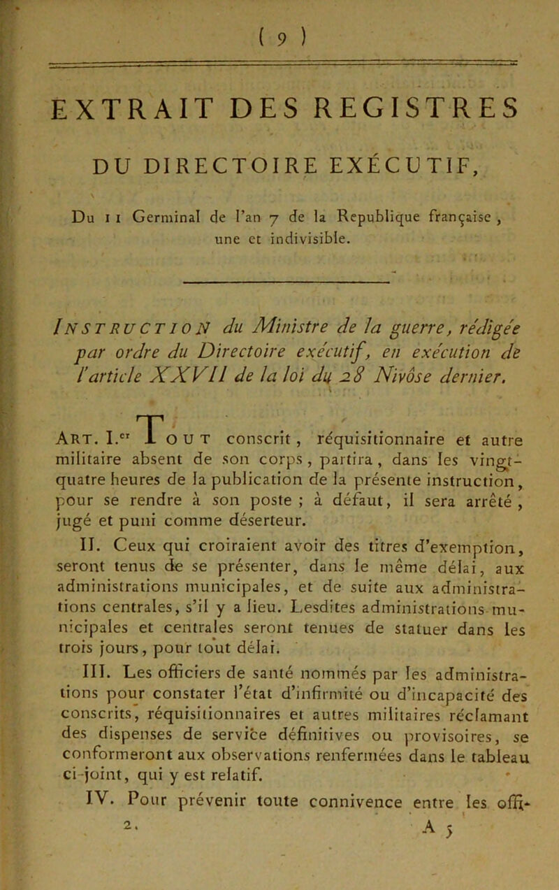 EXTRAIT DES REGISTRES DU DIRECTOIRE EXÉCUTIF, Du I I Germinal de l’an 7 de la Republique française , Instruction du Ministre de la guerre, rédigée par ordre du Directoire exécutif, en exécution de l’article XXVII de la loi du 8 Nivôse dernier. Art, O U t conscrit, réquisitionnaire et autre militaire absent de son corps , partira, dans les vingt- quatre heures de la publication de la présente instruction, pour se rendre à son poste ; à défaut, il sera arrêté, jugé et puni comme déserteur. II. Ceux qui croiraient avoir des titres d’exemption, seront tenus de se présenter, dans le même délai, aux administrations municipales, et de suite aux administra- tions centrales, s’il y a lieu, Lesdites administrations mu- nicipales et centrales seront tenues de statuer dans les trois jours, pour tout délai. III. Les officiers de santé nommés par les administra- tions pour constater l’état d’infirmité ou d’incapacité des conscrits, réquisilionnaires et autres militaires réclamant des dispenses de service définitives ou provisoires, se conformeront aux observations renfermées dans le tableau ci-joint, qui y est relatif. IV. Pour prévenir toute connivence entre les offi- » une et indivisible. 2.