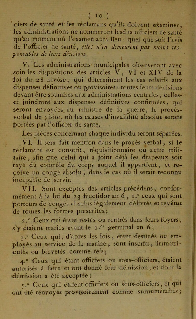 ' çiers de santé et les réclamans qu’ils doivent eiaminer, Jes administrations ne nommeront lesdits officiers de santé qu’au moment où l’examen aura lieu : quel que soit J’avis de l’officier de santé, elles n’en demeurent pas moins res- ponsables de leurs décisions. ^ V. Les administrations- municipales observeront avec soin les dispositions des articles V, VI et XIV de la loi du 28 nivôse, qui déterminent les cas relatifs aux dispenses définitives ou provisoires : toutes leurs décisions devant être soumises aux administrations centrales, celles- ci joindront aux dispenses définitives confirmées, qui seront envoyées^ au ministre de la guerre, le |)rocès- verbal de yisite, où les causes d’invalidité absolue seront portées par l’officier de santé. Les pièces concernant chaque individu seront séparées. VI. Il sera fait mention dans le procès-verbal, si le réclamant est conscrit, réquisitionnaire ou autre mili- taire , afin que celui qui a joint déjà les drapeaux soit rayé du contrôle du corps auquel il appartient, et re- çoive un congé absolu , dans le cas où il serait reconnu incapable de servir. VII. Sont exceptés des articles précédens, confort mément à la loi du 23 fructidor an 6 , i.° ceux qui sont porteurs de congés absolus légalement délivrés et revêtus de toutes les formes prescrites.; 2. ° Ceux qui étant restés ou rentrés dans leurs foyers, s’y étaient mariés avant le 1.'' germinal an 6 ; 3. ° Ceux qui, d’après les lois, étant destinés ou em- ployés au service de la mafine , sont inscrits, immatri- culés ou brevetés comme tels ; 4. ° Ceux qui étant officiers ou sous-officiers, étaient autorisés à faire et ont donné leur démission, et dont la 'démission a été acceptée ; 5. * Ceux qui étaient officiers ou sous-officiers, et qui ont été renvoyés provisoirement comme surnuméraires ; |