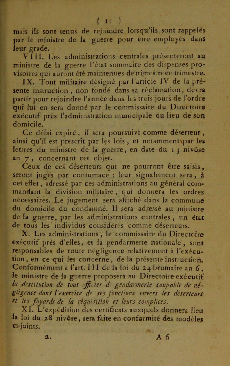 fl') mais ils sont tenus de rejouidre lorsqu’ils sont rappelés par le ministre de la guerre pour être employés dans leur grade. VIII. Les administrations centrales présenteront au ministre de la guerre l’état sommaire des dispenses pro- visoires qui auront été maintenues de trimes reen trimestre. IX. Tout militaire désigné par l’article IV de la pré- sente instruction , non fondé dans sa réclamation, devra partir pour rejoindre l’armée dans les trois jours de l’ordre qui lui en sera donné par le commissaire du Directoire exécutif près l’administration municipale du lieu de son domicile. Ce délai expiré, il sera poursuivi comme déserteur, ainsi qu’il est prescrit par Içs lois , et notammentvpar les lettres du ministre de la guerre, en date du j 3 nivôse an 7 , concernant cet objet. Ceux de ces déserteurs qui ne pourront être saisis, seront jugés par contumace : leur signalement sera , à cet effet, adressé par ces administrations au général com- mandant la division militaire, qui donnera les ordres nécessaires. Le jugement sera affiché dans la commune du domicile du condamné. Il sera adressé au mjnistre de la guerre, par les administrations centrales , un état de tous les individus'considérés comme déserteurs. X. Les admini>trations, le commissaire du Directoire exécutif jirès d’elles, et la gendarmerie nationale, sont responsables de toute négligence relativement à l’exécu- tion , en ce qui les concerne, de la présente instruction. Conformément à l’art. III de la loi du 2^ brumaire an 6, le ministre de la guerre proposera au Directoire exécutif /rt destitvtion de tout iffider d gendarmerie coupable de né^ gligence dans l'exercice de ses jonctions envers les déserteurs et les fuyards de la réquisition et leurs complices. XL L’expédition des certificats auxquels donnera lieu la loi du 28 nivôse, sera faite en conformité des modèles ci-joints.