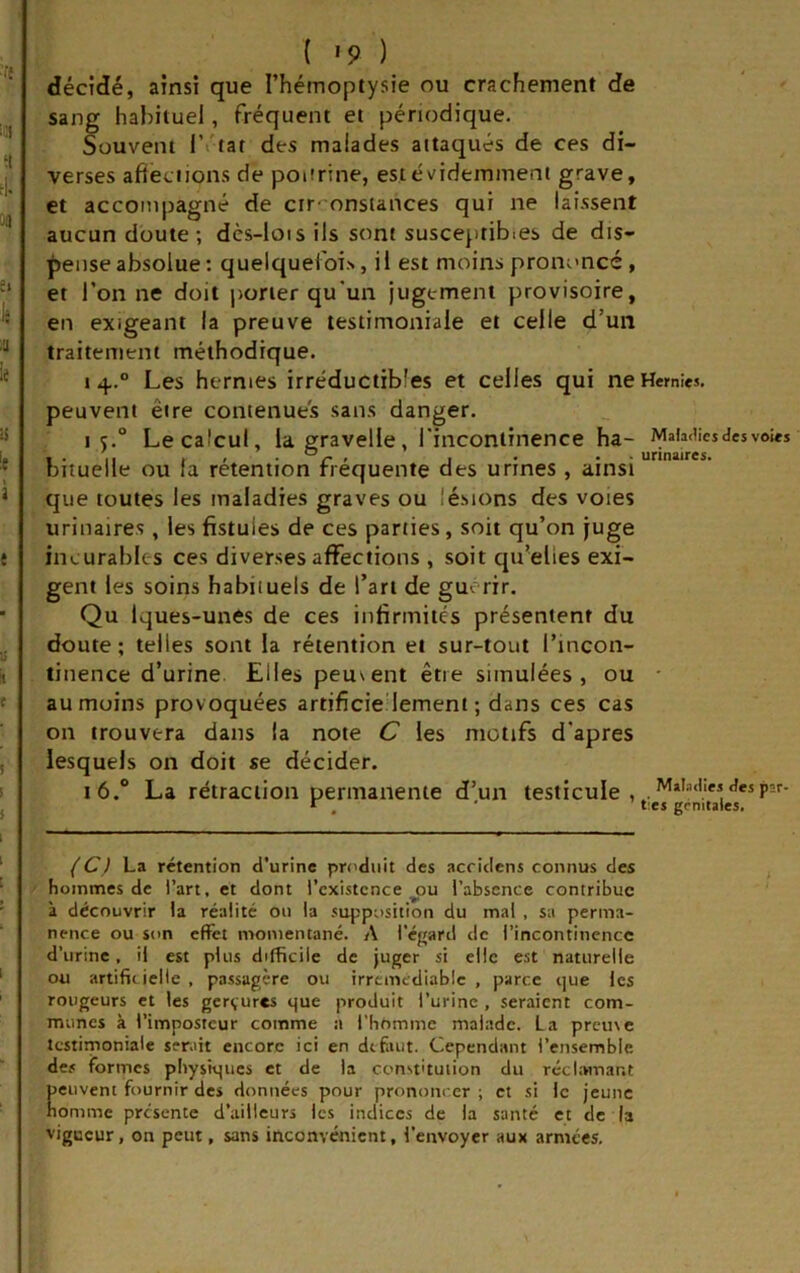 ( »9 ) décidé, ainsi que l’hémoptysie ou crachement de sang habituel, fréquent et périodique. Souvent l’i'tat des malades attaqués de ces di- verses afléciions de poitrine, estévidemment grave, et accompagné de circ onstances qui ne laissent aucun doute; dès-lois ils sont susceptibles de dis- ][5ense absolue : quelquefois, il est moins prononcé , et l’on ne doit porter qu'un jugement provisoire, en exigeant la preuve testimoniale et celle d’un traitement méthodique. 14.“ Les hernies irréductibles et celles qui ne Hernies, peuvent être contenues sans danger. I Le calcul, lagravelle, l'incontinence ha- Maladies des voies , . ^^ , . . . . urinaires. bnuelie ou la rétention rrequente des unnes , ainsi que toutes les maladies graves ou lésions des voies urinaires , les fistules de ces parties, soit qu’on juge incurables ces diverses affections , soit qu’elles exi- gent les soins habituels de l’art de guérir. Qu Iques-unes de ces infirmités présentent du doute ; telles sont la rétention et sur-tout l’incon- tinence d’urine. Elles peuvent être simulées, ou ■ au moins provoquées artificie lemeni ; dans ces cas on trouvera dans la note C les motifs d’apres lesquels on doit se décider. i6.“ La rétraction permanente d’un testicule, . Maladies des pir- r ^ • lies grnilates. (C) La rétention d’urine pri'duit des acridens connus des hommes de l’art, et dont l’existence l’absence contribue à découvrir la réalité ou la supposition du mal , sa perma- nence ou son effet momentané. A l’égard de l’incontinence d’urine, il est plus difficile de juger si elle est naturelle ou artificielle , passagère ou irrtmediabic , parce que les rougeurs et les gervures que produit l’urine , seraient com- munes à l’imposteur comme a l’homme malade. La preuve testimoniale serait encore ici en defaut. Cependant l’ensemble des formes physiques et de la constitution du récl.-unant peuvent fournir des données pour prononcer; et si le jeune nomme présente d’ailleurs les indices de la santé et de la vigueur, on peut, sans inconvénient, l’envoyer aux armées.