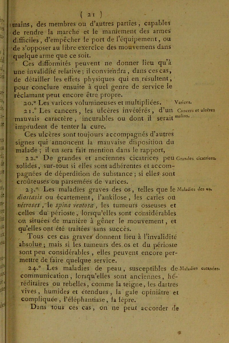 ( 21 ) - Imains, des membres ou d’autres parties, capables de rendre la marche et ie maniement des armes difficiles, d’empêcher le port de l’équipement, ou de s’opposer au libre exercice des mouvemens dans quelque arme que ce soit. Ces difformités peuvent ne donner lieu qu’à une invalidité relative ; il conviendra , dans ces cas, de détailler les effets physiques qui en résultent, pour conclure ensuite à quel genre de service le réclamant peut encore être propre. 20. ® Les varices volumineuses et multipliées. Varices, 21. “ Les cancers, les ulcères invétérés, d’un Cancers et uiccrcs mauvais caractère, incurables ou dont il serait™'”* imprudent de tenter la cure. Ces ulcères sont toujours accompagnés d’autres signes qui annoncent la mauvaise disposition du malade ; il en sera fait mention dans le rapport, 2 2.® De grandes et anciennes cicatrices peu Cranaes cicatricea. solides, sur-tout si elles sont adhérentes et accom- pagnées de déperdition de substance ; si elles sont ' croûteuses ou parsemées de varices. 23.° Les maladies graves des os, telles que le Maladies deso*. dïasiasis ou écartement, l’ankilose , les caries oü nécroses ,'le spina ventosa, les tumeurs osseuses et celles du périoste, lorsqu’elles sont considérables ou situées de manière à gêner le mouvement, et qu’elles ont été traitées sans succès, y , Tous ces cas graves* donnent lieu à l’invalidité absolue; mais si les tumeurs des.os et du périoste sont peu considérables , elles peuvent encore per- mettre de faire quelque service. 24.® Les maladies de peau, susceptibles de MaUJics cut»nces. communication, lorsqu’elles sont anciennes, hé- réditaires ou rebelles, comme la teigne, les dartres vives, humides et étendues, la gale opiniâtre et compliquée, Téléphantiase, la lèpre. Dans tous ces cas, on ne peut accorder de 1'^ K , l