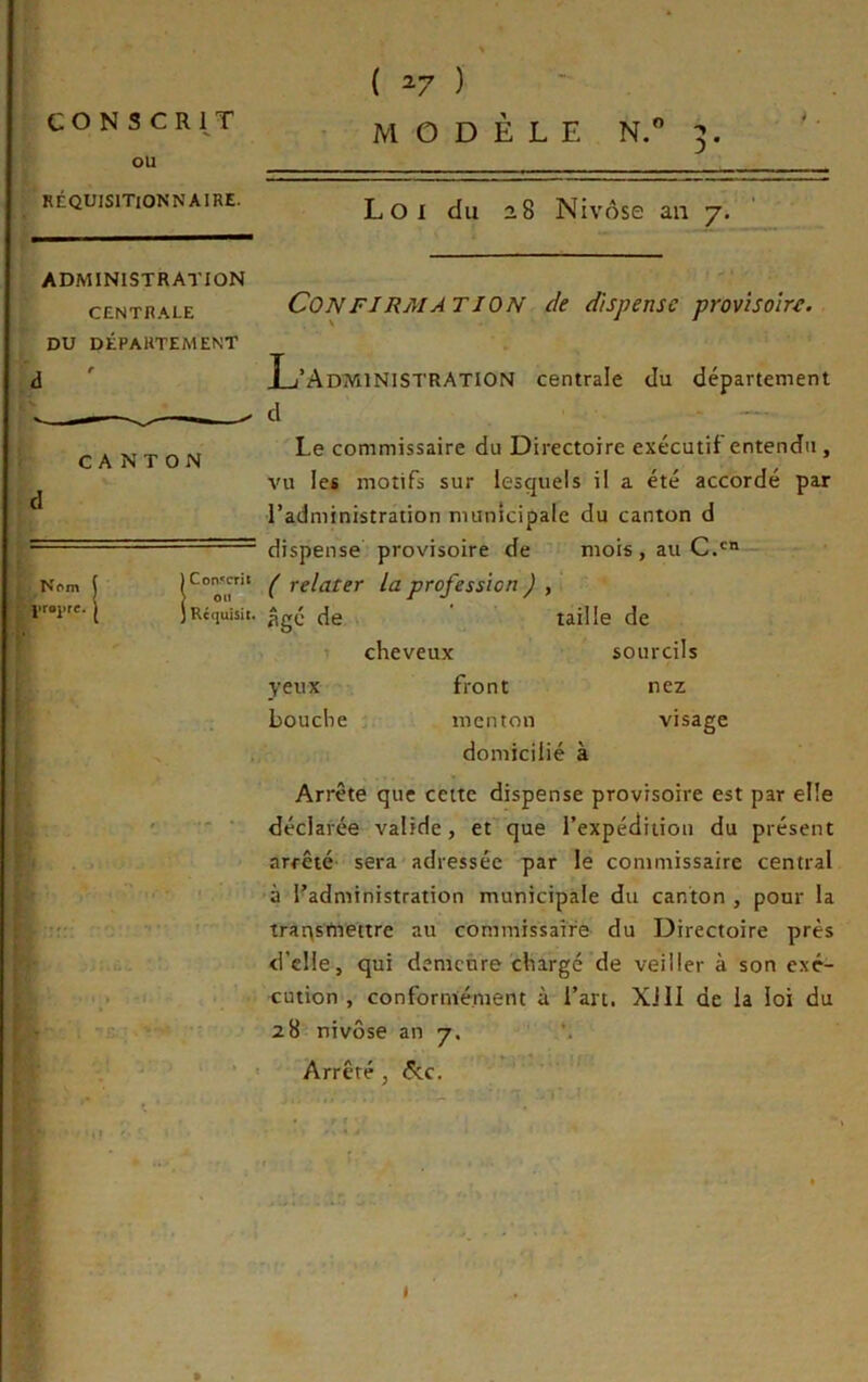 CON s CRl^T ou RÉQUlSlTiONNAIRE. ADMINISTRATION CENTRALE DU DÉPARTEMENT ( ^7 ) MODÈLE N.” 3. Loi du 28 Nivôse an 7. CANTON ■ Nf»m ' ' '.Yraprc. * CON FI RM AT ION de dispense provisoire. L’Administration centrale du département d Le commissaire du Directoire exécutif entendu, vu les motifs sur lesquels il a été accordé paj l’administration municipale du canton d dispense provisoire de mois , au C.' ( relater la profession ) , JRcfiuisii. de \ ' taille de cheveux sourcils yeux bouche front menton domicilié à nez visage Arrête que cette dispense provisoire est par elle déclarée valide, et que l’expédition du présent arrêté- sera adressée par le commissaire central à l’administration municipale du canton , pour la trarysmettre au commissaire du Directoire près d’elle, qui demeure chargé de veiller à son exé- cution , conformément à l’art. Xi II de la loi du 28 nivôse an 7. *. Arrêté, 6cc.