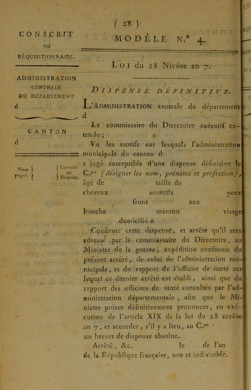 COi f ^8 ) - JD'Ü’ Cl DCl ADMINISTRATION CENTRALE DU DÉPARTEMENT CANTON tn Nom rojTc. yeux visage D I S P E N s'È DÉFINITIVE. L’Administration centrale eJu département d - Le commissaire du Directoire exécutif en tendu; • Vu les motifs sur lesquels l’administration municipale du canton d Conscrit ^ susceptiblc d’une dispense définitive le RCquisit (désigner les nom, prénoms et profession), âgé de ' taille de cheveux sourcils , front , ■'* nez l^ouchè menton . . i., - domiciliée , ;CpD,firme, cette dispense, et arrête qu’il sera adresse .par le • commisssaire du Directoire, au Ministre ,'de la guerre J expédition conforme du présent açr^té, de’Celui de l’administration mu- nicipale, et du'rapport de l’officier de santé sur lequel ce darniér arrêté est létabli, ainsi que du rapport des officiers de santé consultés par l’ad ministration départementale , afin que le Mi- nistre puisse définitivement prononcer, en exe an 7, et accorder, s’il y a lieu, au C.* un brevet de dispense absolue. Arrêté, &c. le ' de l’an de la République française, une et indivisible. ri ci'i