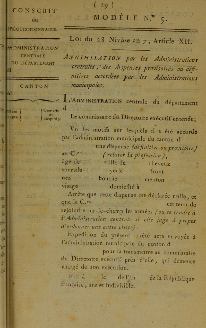 MODÈLE N.® 5* >1^ :;ai dd 'Nom ( î.'ojire. I L'OB >;0 ii 'ik Mi. ît- ilf CONSCRIT ou IRÉQUIsmONNAIRB. MDMINISTRATION CENTRALE DU DÉPARTEMENT Loi du 28 Nivôse an 7, Article XII. CANTON 0 ) Conscrit > ou ) Ré(|ursit. An N J HILAT ION par les Administrations centrales P des dispenses provisoires ou défi- nitives accordées par les Administrations municipales, L’Administration centrale du département d Le commissaire du Directoire exécutif entendu; au C.' âgé de sourcils- nez visage Vu les motifs sur lesquels il a été accorde par 1 administration municipale du canton d une dispense (definitive ou provisoire) ( relater la piofession ), taille de cheveux yeuiè front bouche menton domicilié à Arrête que cette dispense est déclarée nulle, et est tenu de rejoindre sur-le-champ les armées (ou se rendre h VAdministration centrale si elle juge à propos d*ordonner une autre visite). Expédition du présent arrêté sera envoyée à l’administration municipale du canton d pour la transmettre au commissaire du Directoire exécutif près d’elle, qui demeure chargé de son exécution. ^ 1.3-n de la République française , une et indivisible.