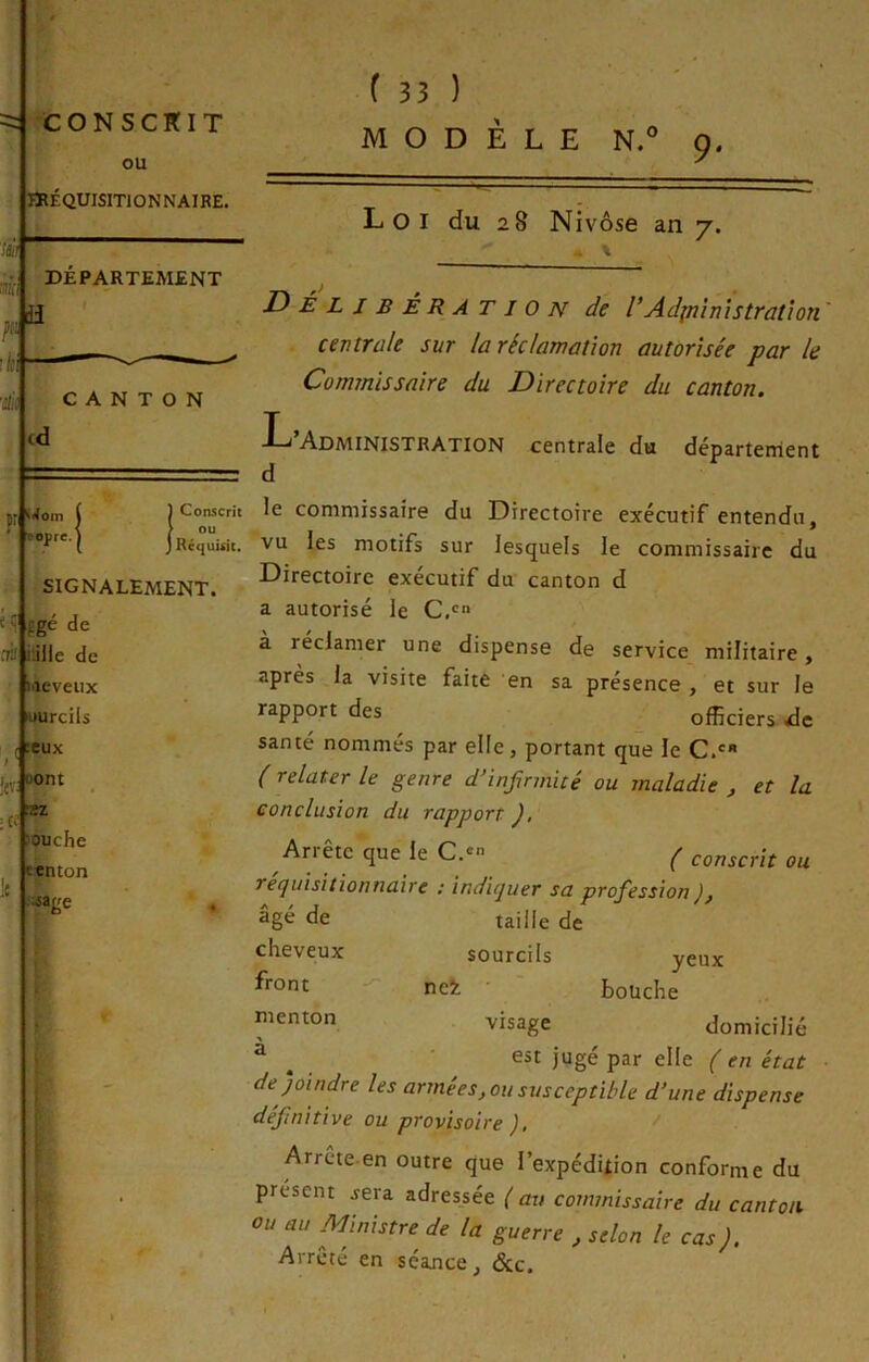 a Loi du 28 Nivôse an y. . \ CANTON (d JJ î4oin ( j Conscrit ’ i jRé^üisit. SIGNALEMENT. fgé de frj i'jlle de weveiix «urcils :eux ij,. Dont Jouche eenton «âge Délibération de rAd^nîmstration centrale sur la réclamation autorisée par le Commissaire du Directoire du canton. Administration centrale du départenient d le commissaire du Directoire exécutif entendu, vu les motifs sur lesquels le commissaire du Directoire exécutif du canton d a autorisé le C.'=“ a réclamer une dispense de service militaire, après la visite faite en sa présence , et sur le rapport des officiers de santé nommés par elle, portant que le C.' ( relater le genre d’infirmité ou maladie ^ et la conclusion du rapport ), Ariête que le C.* ^ conscrit ou retjuisilionnaire : inditjuer sa profession ), taille de sourcils yeux nei bouche visage domicilié est jugé par elle ( en état de joindre les armées, ou susceptible d’une dispense définitive ou provisoire ), Arrête en outre que l’expédition conforme du présent jera adressée ( au commissaire du canton ou au Ministre de la guerre , selon le cas). Arreté en séance, &c. âgé de cheveux front menton à