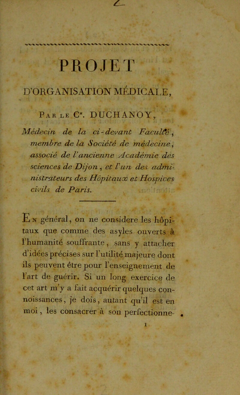 PROJET D’ORGANISATION MÉDICALE, Par le C\ DUCHANOY, Médecin de la ci-devant Faculté^ membre de la Société de médecine, associé de Vancienne Académie des sciences de Dijon , et Vun des admi- nistrateurs des Hôpitaux et Hospices civils de Paris. E n général, on ne considéré les hôpi- taux que comme des asyles ouverts à l’humanité souffrante, sans y attacher d’idées précises sur l’utilité majeure dont ils peuvent être pour l’enseignement de l’art de guérir. Si un long exercice de cet art m’y a fait acquérir quelques con- noissances, je dois, autant qu’il est en moi, les consacrer à son perfectionne-