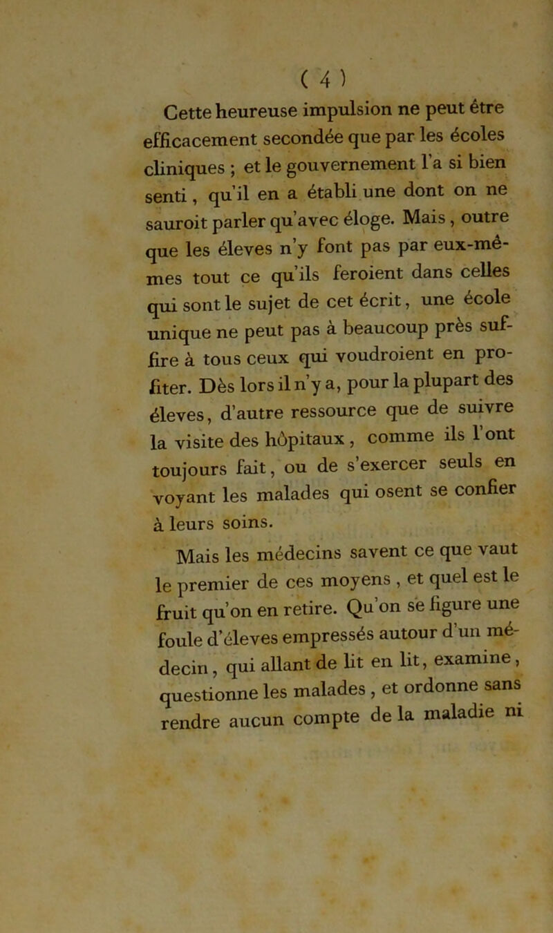 Cette heureuse impulsion ne peut être efficacement secondée que par les écoles cliniques ; et le gouvernement l’a si bien senti, qu il en a établi une dont on ne sauroit parler qu’avec éloge. Mais , outre que les éleves n’y font pas par eux-mê- mes tout ce qu ils feroient dans celles qui sont le sujet de cet écrit, une école unique ne peut pas à beaucoup près suf- fire à tous ceux qui voudroient en pro- fiter. Dès lors il n’y a, pour la plupart des éleves, d’autre ressource que de suivre la visite des hôpitaux , comme ils l’ont toujours fait, ou de s exercer seuls en voyant les malades qui osent se confier à leurs soins. Mais les médecins savent ce que vaut le premier de ces moyens , et quel est le fruit qu’on en retire. Qu’on se figure une foule d’éleves empressés autour d’un mé- decin , qui allant de ht en lit, examine , questionne les malades , et ordonne sans rendre aucun compte de la maladie ni