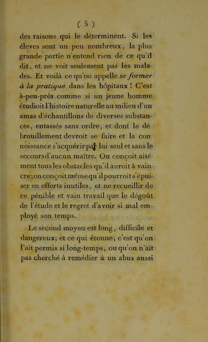 des raisons qui le déterminent. Si les éleves sont un peu nombreux, la plus grande partie n’entend rien de ce qu’il dit, et ne voit seulement pas les mala- des. Et voilà ce qu’on appelle se former à la pratique dans les hôpitaux ! C’est à-peu-près comme si un jeune homme étudioit l histoire naturelle au milieu d’un amas d’échantillons de diverses substan- ces, entassés sans ordre, et dont le dé brouillement devroit se faire et la con noissance s’acquérir pqj- lui seul et sans le secours d’aucun maître. On conçoit aisé- ment tous les obstacles qu’il auroit à vain- cre ; on conçoit même qu’il pourroit s’épui- ser en efforts inutiles, et ne recueillir de ce pénible et vain travail que le dégoût de l’étude et le regret d’avoir si mal em- ployé son temps. Le second moyen est long, difficile et dangereux; et ce qui étonne, c’est qu’on l’ait permis si long-temps, ou qu’on n’ait pas cherché à remédier à un abus aussi