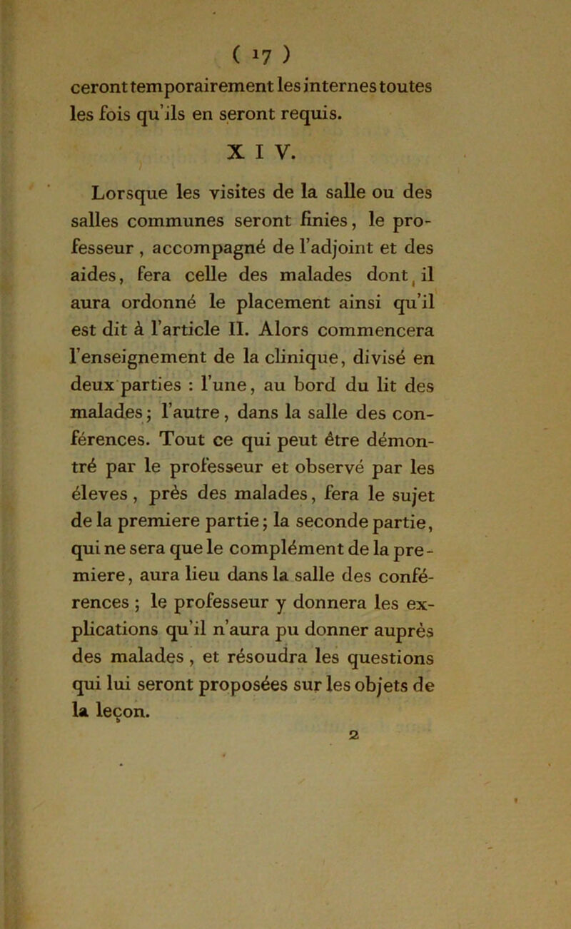 ( *7 ) ceront temporairement les internes toutes les fois qu’ils en seront requis. X I V. Lorsque les visites de la salle ou des salles communes seront finies, le pro- fesseur , accompagné de l’adjoint et des aides, fera celle des malades dont ( il aura ordonné le placement ainsi qu’il est dit à l’article IL Alors commencera 1’enseignement de la clinique, divisé en deux parties : l’une, au bord du lit des malades; l’autre , dans la salle des con- férences. Tout ce qui peut être démon- tré par le professeur et observé par les éleves , près des malades, fera le sujet de la première partie ; la seconde partie, qui ne sera que le complément de la pre- mière , aura lieu dans la salle des confé- rences ; le professeur y donnera les ex- plications qu'il n’aura pu donner auprès des malades, et résoudra les questions qui lui seront proposées sur les objets de la leçon.