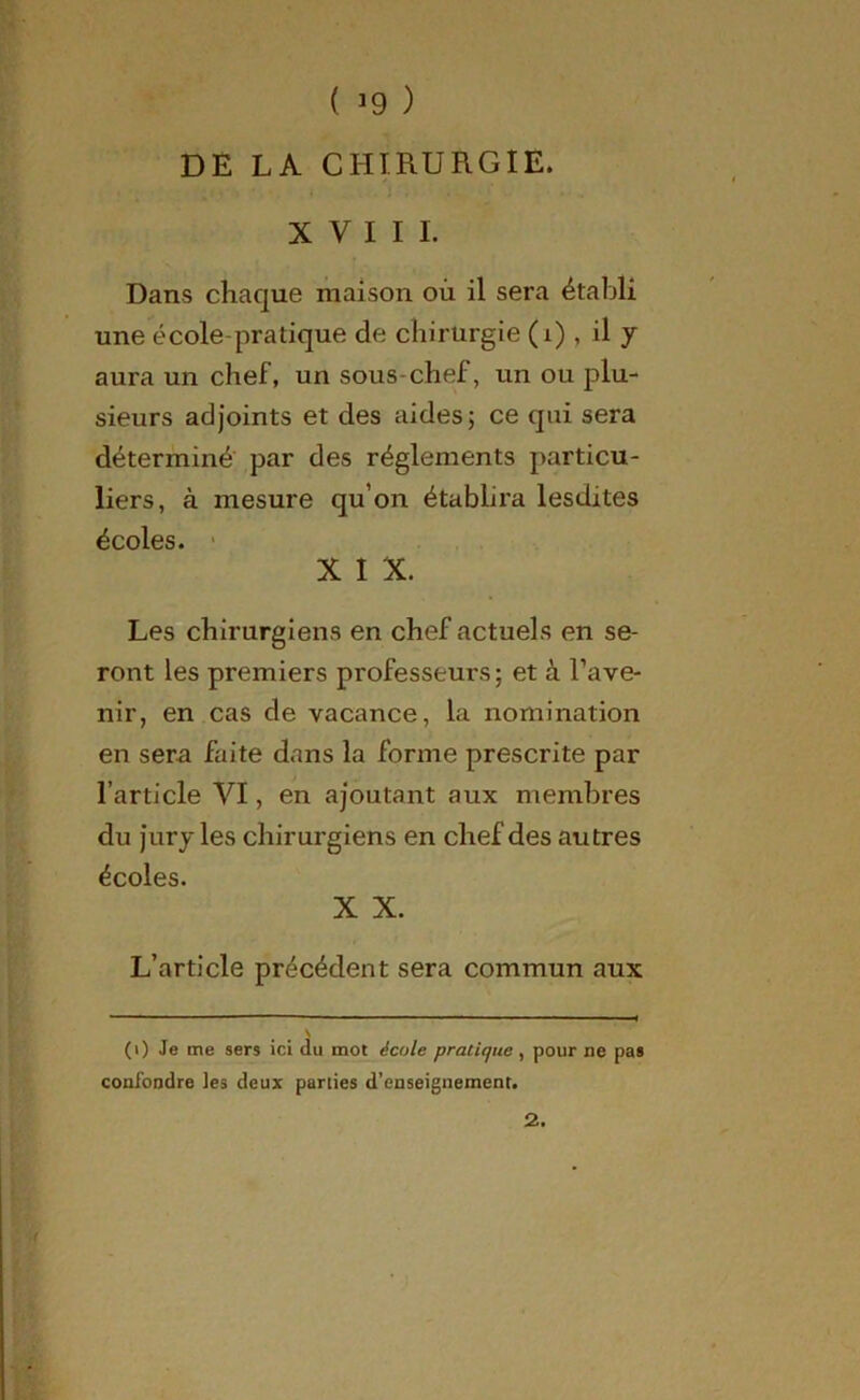 ( *9 ) DE LA CHIRURGIE. XVIII. Dans chaque maison où il sera établi une école-pratique de chirurgie (i) , il y aura un chef, un sous-chef, un ou plu- sieurs adjoints et des aides; ce qui sera déterminé par des réglements particu- liers, à mesure qu’on établira lesdites écoles. X I X. Les chirurgiens en chef actuels en se- ront les premiers professeurs; et â l’ave- nir, en cas de vacance, la nomination en sera faite dans la forme prescrite par l’article VI, en ajoutant aux membres du jury les chirurgiens en chef des autres écoles. X X. L’article précédent sera commun aux \ (0 Je me sers ici du mot école pratique , pour ne pas confondre tes deux parties d’enseignement. 2.